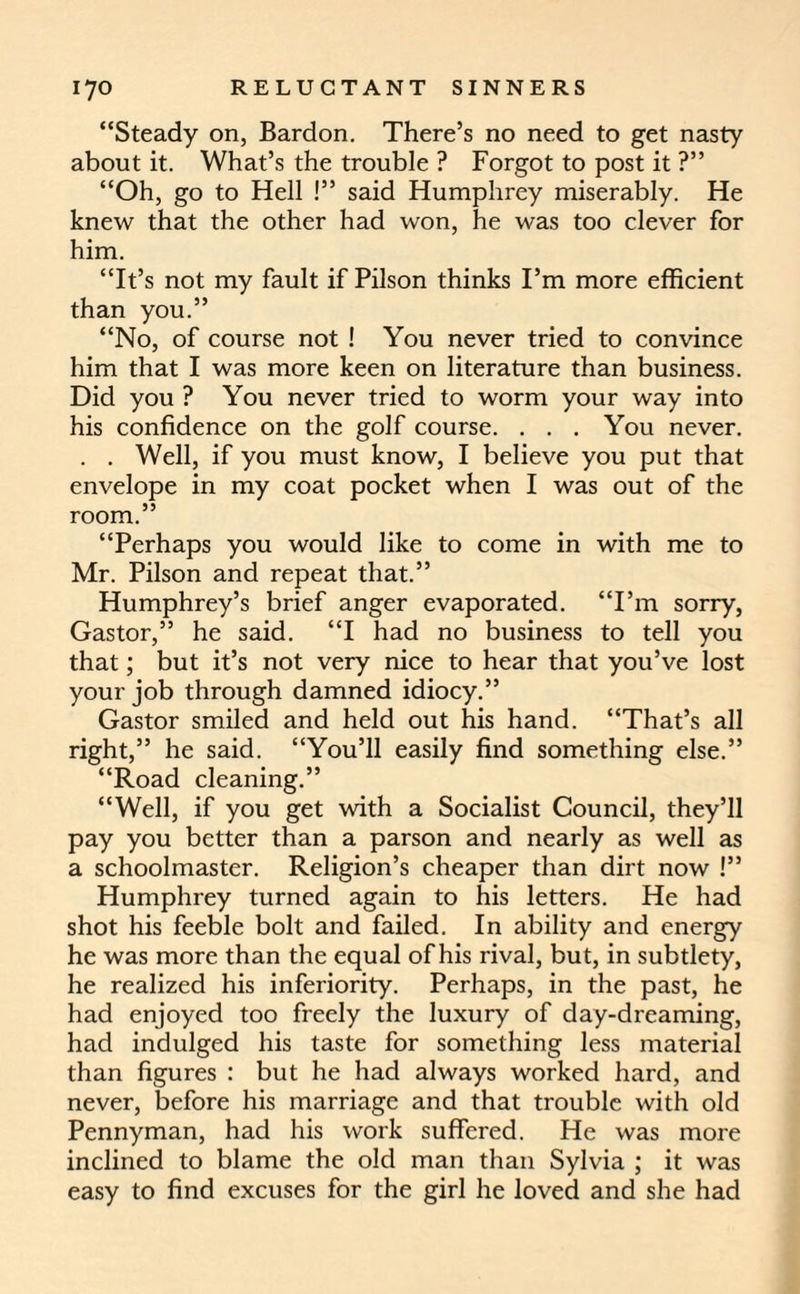 “Steady on, Bardon. There’s no need to get nasty about it. What’s the trouble ? Forgot to post it ?” “Oh, go to Hell !” said Humphrey miserably. He knew that the other had won, he was too clever for him. “It’s not my fault if Pilson thinks I’m more efficient than you.” “No, of course not ! You never tried to convince him that I was more keen on literature than business. Did you ? You never tried to worm your way into his confidence on the golf course. . . . You never. . . Well, if you must know, I believe you put that envelope in my coat pocket when I was out of the room.” “Perhaps you would like to come in with me to Mr. Pilson and repeat that.” Humphrey’s brief anger evaporated. “I’m sorry, Gastor,” he said. “I had no business to tell you that; but it’s not very nice to hear that you’ve lost your job through damned idiocy.” Gastor smiled and held out his hand. “That’s all right,” he said. “You’ll easily find something else.” “Road cleaning.” “Well, if you get with a Socialist Council, they’ll pay you better than a parson and nearly as well as a schoolmaster. Religion’s cheaper than dirt now !” Humphrey turned again to his letters. He had shot his feeble bolt and failed. In ability and energy he was more than the equal of his rival, but, in subtlety, he realized his inferiority. Perhaps, in the past, he had enjoyed too freely the luxury of day-dreaming, had indulged his taste for something less material than figures : but he had always worked hard, and never, before his marriage and that trouble with old Pennyman, had his work suffered. He was more inclined to blame the old man than Sylvia ; it was easy to find excuses for the girl he loved and she had