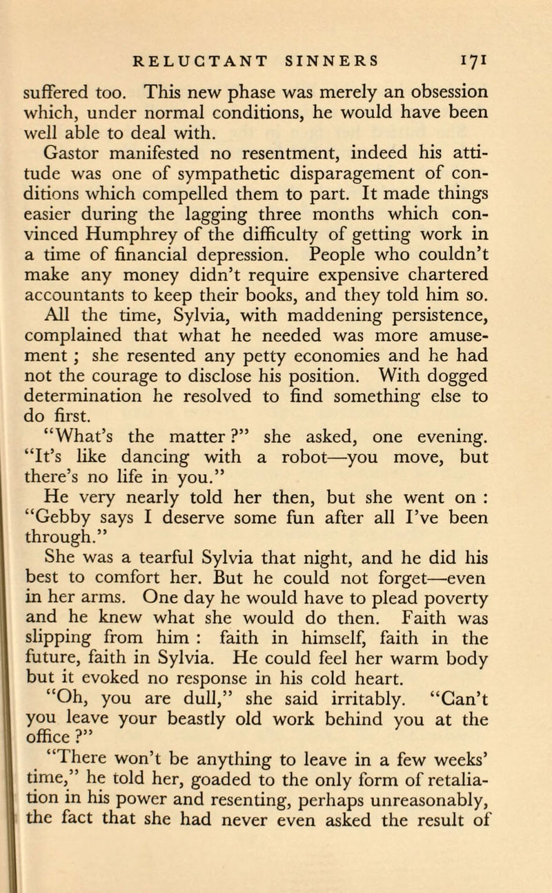 suffered too. This new phase was merely an obsession which, under normal conditions, he would have been well able to deal with. Gastor manifested no resentment, indeed his atti¬ tude was one of sympathetic disparagement of con¬ ditions which compelled them to part. It made things easier during the lagging three months which con¬ vinced Humphrey of the difficulty of getting work in a time of financial depression. People who couldn’t make any money didn’t require expensive chartered accountants to keep their books, and they told him so. All the time, Sylvia, with maddening persistence, complained that what he needed was more amuse¬ ment ; she resented any petty economies and he had not the courage to disclose his position. With dogged determination he resolved to find something else to do first. “What’s the matter ?” she asked, one evening. “It’s like dancing with a robot—you move, but there’s no life in you.” He very nearly told her then, but she went on : “Gebby says I deserve some fun after all I’ve been through.” She was a tearful Sylvia that night, and he did his best to comfort her. But he could not forget—even in her arms. One day he would have to plead poverty and he knew what she would do then. Faith was slipping from him : faith in himself, faith in the future, faith in Sylvia. He could feel her warm body but it evoked no response in his cold heart. “Oh, you are dull,” she said irritably. “Can’t you leave your beastly old work behind you at the office ?” “There won’t be anything to leave in a few weeks’ time,” he told her, goaded to the only form of retalia¬ tion in his power and resenting, perhaps unreasonably, the fact that she had never even asked the result of