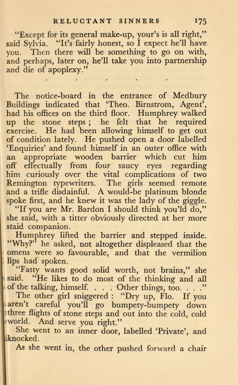 “Except for its general make-up, your’s is all right,” said Sylvia. “It’s fairly honest, so I expect he’ll have you. Then there will be something to go on with, and perhaps, later on, he’ll take you into partnership and die of apoplexy.” The notice-board in the entrance of Medbury Buildings indicated that ‘Theo. Birnstrom, Agent’, had his offices on the third floor. Humphrey walked up the stone steps ; he felt that he required exercise. He had been allowing himself to get out of condition lately. He pushed open a door labelled ‘Enquiries’ and found himself in an outer office with an appropriate wooden barrier which cut him off effectually from four saucy eyes regarding him curiously over the vital complications of two Remington typewriters. The girls seemed remote and a trifle disdainful. A would-be platinum blonde spoke first, and he knew it was the lady of the giggle. “If you are Mr. Bardon I should think you’ld do,” she said, with a titter obviously directed at her more staid companion. Humphrey lifted the barrier and stepped inside. “Why?” he asked, not altogether displeased that the omens were so favourable, and that the vermilion lips had spoken. “Fatty wants good solid worth, not brains,” she said. “He likes to do most of the thinking and all of the talking, himself. . . . Other things, too. . . .” The other girl sniggered : “Dry up, Flo. If you aren’t careful you’ll go bumpety-bumpety down three flights of stone steps and out into the cold, cold 1 world. And serve you right.” She went to an inner door, labelled ‘Private’, and •knocked. As she went in, the other pushed forward a chair