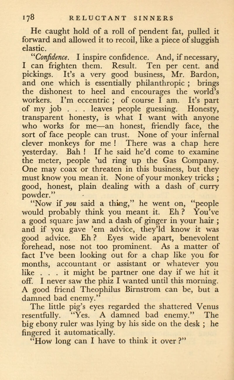 He caught hold of a roll of pendent fat, pulled it forward and allowed it to recoil, like a piece of sluggish elastic. “Confidence. I inspire confidence. And, if necessary, I can frighten them. Result. Ten per cent, and pickings. It’s a very good business, Mr. Bardon, and one which is essentially philanthropic ; brings the dishonest to heel and encourages the world’s workers. I’m eccentric ; of course I am. It’s part of my job . . . leaves people guessing. Honesty, transparent honesty, is what I want with anyone who works for me—an honest, friendly face, the sort of face people can trust. None of your infernal clever monkeys for me ! There was a chap here yesterday. Bah ! If he said he’d come to examine the meter, people ’ud ring up the Gas Company. One may coax or threaten in this business, but they must know you mean it. None of your monkey tricks ; good, honest, plain dealing with a dash of curry powder.” “Now if you said a thing,” he went on, “people would probably think you meant it. Eh ? You’ve a good square jaw and a dash of ginger in your hair ; and if you gave ’em advice, they’ld know it was good advice. Eh ? Eyes wide apart, benevolent forehead, nose not too prominent. As a matter of fact I’ve been looking out for a chap like you for months, accountant or assistant or whatever you like ... it might be partner one day if we hit it off. I never saw the phiz I wanted until this morning. A good friend Theophilus Birnstroin can be, but a damned bad enemy.” The little pig’s eyes regarded the shattered Venus resentfully. “Yes. A damned bad enemy.” The big ebony ruler was lying by his side on the desk ; he fingered it automatically. “How long can I have to think it over ?”