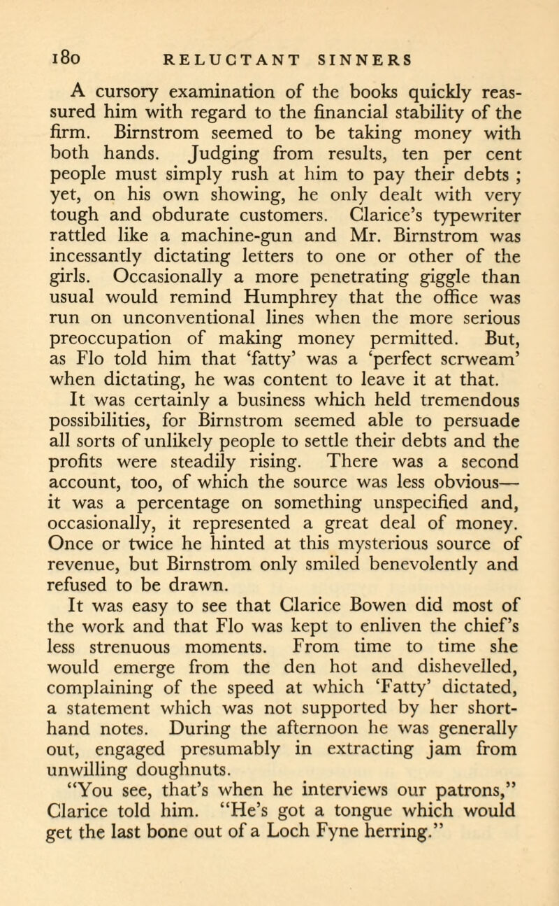 A cursory examination of the books quickly reas¬ sured him with regard to the financial stability of the firm. Birnstrom seemed to be taking money with both hands. Judging from results, ten per cent people must simply rush at him to pay their debts ; yet, on his own showing, he only dealt with very tough and obdurate customers. Clarice’s typewriter rattled like a machine-gun and Mr. Birnstrom was incessantly dictating letters to one or other of the girls. Occasionally a more penetrating giggle than usual would remind Humphrey that the office was run on unconventional lines when the more serious preoccupation of making money permitted. But, as Flo told him that ‘fatty’ was a ‘perfect scrweam’ when dictating, he was content to leave it at that. It was certainly a business which held tremendous possibilities, for Birnstrom seemed able to persuade all sorts of unlikely people to settle their debts and the profits were steadily rising. There was a second account, too, of which the source was less obvious— it was a percentage on something unspecified and, occasionally, it represented a great deal of money. Once or twice he hinted at this mysterious source of revenue, but Birnstrom only smiled benevolently and refused to be drawn. It was easy to see that Clarice Bowen did most of the work and that Flo was kept to enliven the chief’s less strenuous moments. From time to time she would emerge from the den hot and dishevelled, complaining of the speed at which ‘Fatty’ dictated, a statement which was not supported by her short¬ hand notes. During the afternoon he was generally out, engaged presumably in extracting jam from unwilling doughnuts. “You see, that’s when he interviews our patrons,” Clarice told him. “He’s got a tongue which would get the last bone out of a Loch Fyne herring.”