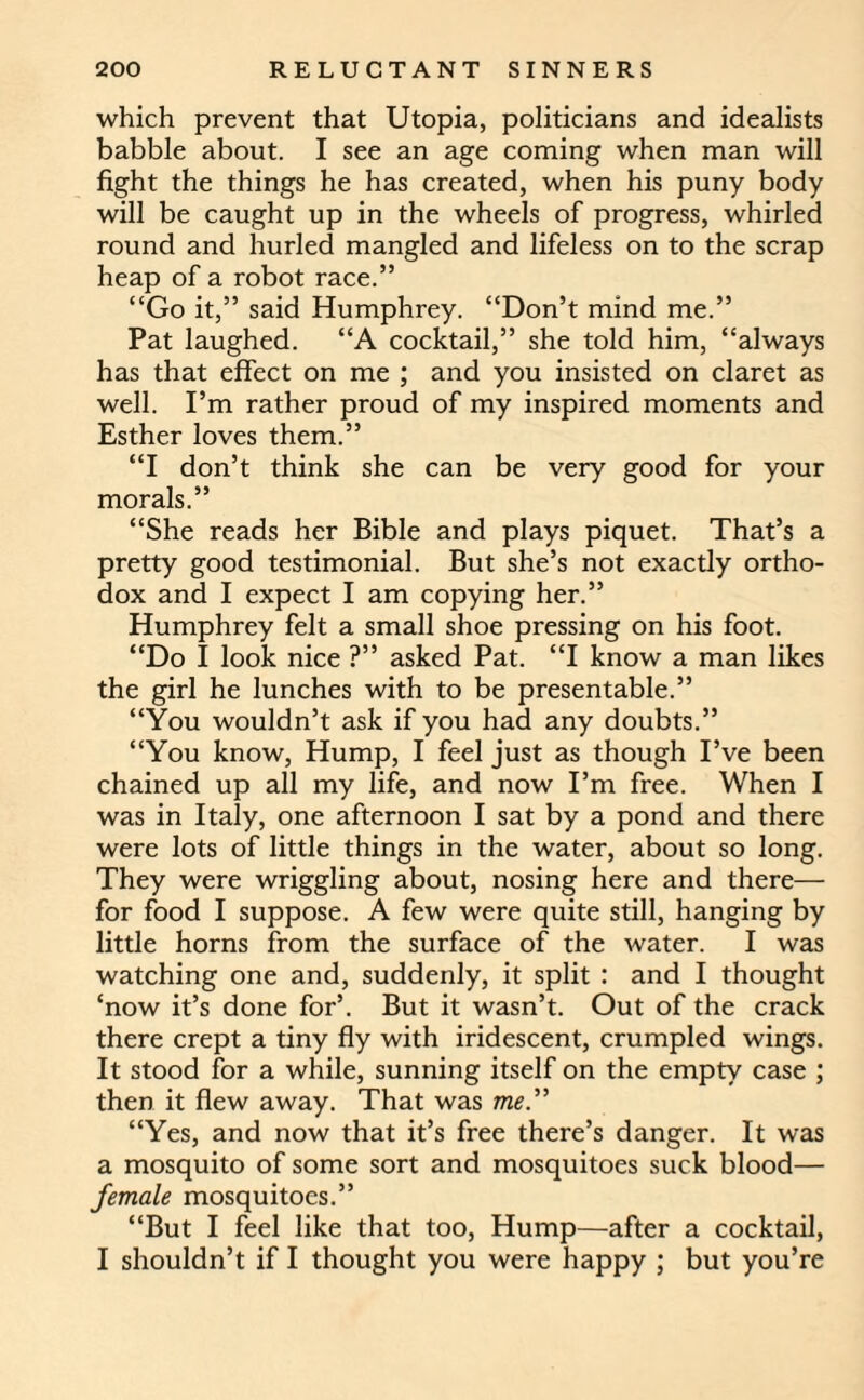 which prevent that Utopia, politicians and idealists babble about. I see an age coming when man will fight the things he has created, when his puny body will be caught up in the wheels of progress, whirled round and hurled mangled and lifeless on to the scrap heap of a robot race.” “Go it,” said Humphrey. “Don’t mind me.” Pat laughed. “A cocktail,” she told him, “always has that effect on me ; and you insisted on claret as well. I’m rather proud of my inspired moments and Esther loves them.” “I don’t think she can be very good for your morals.” “She reads her Bible and plays piquet. That’s a pretty good testimonial. But she’s not exactly ortho¬ dox and I expect I am copying her.” Humphrey felt a small shoe pressing on his foot. “Do I look nice ?” asked Pat. “I know a man likes the girl he lunches with to be presentable.” “You wouldn’t ask if you had any doubts.” “You know, Hump, I feel just as though I’ve been chained up all my life, and now I’m free. When I was in Italy, one afternoon I sat by a pond and there were lots of little things in the water, about so long. They were wriggling about, nosing here and there— for food I suppose. A few were quite still, hanging by little horns from the surface of the water. I was watching one and, suddenly, it split : and I thought ‘now it’s done for’. But it wasn’t. Out of the crack there crept a tiny fly with iridescent, crumpled wings. It stood for a while, sunning itself on the empty case ; then it flew away. That was me.” “Yes, and now that it’s free there’s danger. It was a mosquito of some sort and mosquitoes suck blood— female mosquitoes.” “But I feel like that too, Hump—after a cocktail, I shouldn’t if I thought you were happy ; but you’re