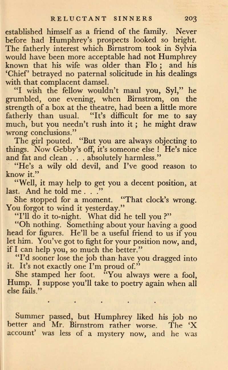 established himself as a friend of the family. Never before had Humphrey’s prospects looked so bright. The fatherly interest which Birnstrom took in Sylvia would have been more acceptable had not Humphrey known that his wife was older than Flo ; and his ‘Chief’ betrayed no paternal solicitude in his dealings with that complacent damsel. “I wish the fellow wouldn’t maul you, Syl,” he grumbled, one evening, when Birnstrom, on the strength of a box at the theatre, had been a little more fatherly than usual. “It’s difficult for me to say much, but you needn’t rush into it ; he might draw wrong conclusions.” The girl pouted. “But you are always objecting to things. Now Gebby’s off, it’s someone else ! He’s nice and fat and clean . . . absolutely harmless.” “He’s a wily old devil, and I’ve good reason to know it.” “Well, it may help to get you a decent position, at last. And he told me . . .” She stopped for a moment. “That clock’s wrong. You forgot to wind it yesterday.” “I’ll do it to-night. What did he tell you ?” “Oh nothing. Something about your having a good head for figures. He’ll be a useful friend to us if you let him. You’ve got to fight for your position now, and, if I can help you, so much the better.” “I’d sooner lose the job than have you dragged into it. It’s not exactly one I’m proud of.” She stamped her foot. “You always were a fool, Hump. I suppose you’ll take to poetry again when all else fails.” Summer passed, but Humphrey liked his job no better and Mr. Birnstrom rather worse. The ‘X account’ was less of a mystery now, and he was