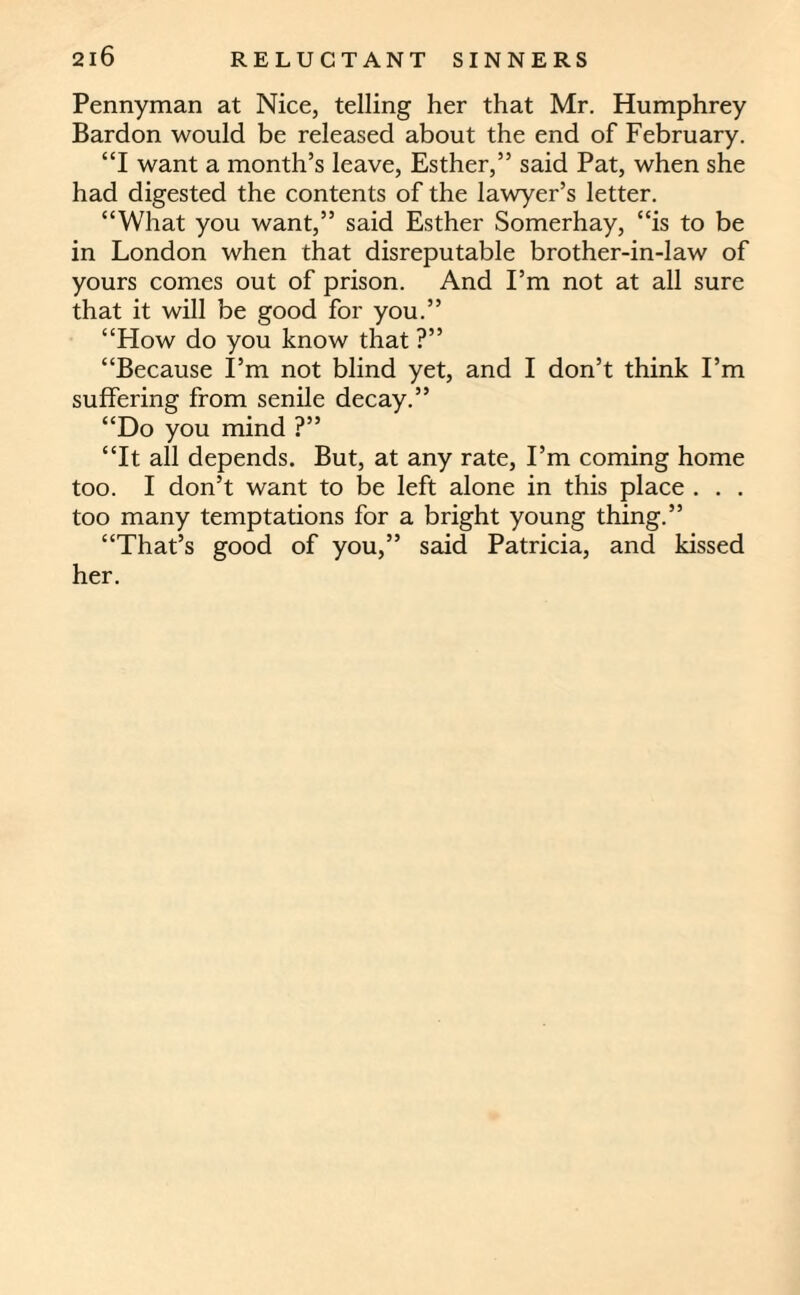 Pennyman at Nice, telling her that Mr. Humphrey Bardon would be released about the end of February. “I want a month’s leave, Esther,” said Pat, when she had digested the contents of the lawyer’s letter. “What you want,” said Esther Somerhay, “is to be in London when that disreputable brother-in-law of yours comes out of prison. And I’m not at all sure that it will be good for you.” “How do you know that ?” “Because I’m not blind yet, and I don’t think I’m suffering from senile decay.” “Do you mind ?” “It all depends. But, at any rate, I’m coming home too. I don’t want to be left alone in this place . . . too many temptations for a bright young thing.” “That’s good of you,” said Patricia, and kissed her.