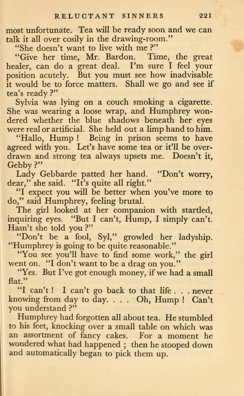 most unfortunate. Tea will be ready soon and we can talk it all over cosily in the drawing-room.” “She doesn’t want to live with me ?” “Give her time, Mr. Bardon. Time, the great healer, can do a great deal. I’m sure I feel your position acutely. But you must see how inadvisable it would be to force matters. Shall we go and see if tea’s ready ?” Sylvia was lying on a couch smoking a cigarette. She was wearing a loose wrap, and Humphrey won¬ dered whether the blue shadows beneath her eyes were real or artificial. She held out a limp hand to him. “Hallo, Hump ! Being in prison seems to have agreed with you. Let’s have some tea or it’ll be over¬ drawn and strong tea always upsets me. Doesn’t it, Gebby ?” Lady Gebbarde patted her hand. “Don’t worry, dear,” she said. “It’s quite all right.” “I expect you will be better when you’ve more to do,” said Humphrey, feeling brutal. The girl looked at her companion with startled, inquiring eyes. “But I can’t, Hump, I simply can’t. Hasn’t she told you ?” “Don’t be a fool, Syl,” growled her ladyship. “Humphrey is going to be quite reasonable.” “You see you’ll have to find some work,” the girl went on. “I don’t want to be a drag on you.” “Yes. But I’ve got enough money, if we had a small flat.” “I can’t ! I can’t go back to that life . . . never knowing from day to day. . . . Oh, Hump ! Can’t you understand ?” Humphrey had forgotten all about tea. He stumbled to his feet, knocking over a small table on which was an assortment of fancy cakes. For a moment he wondered what had happened ; then he stooped down and automatically began to pick them up.