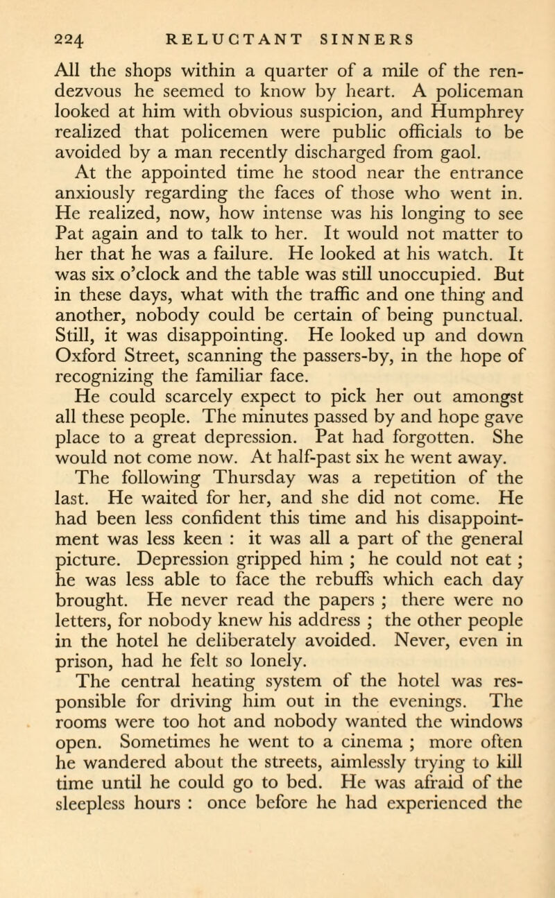 All the shops within a quarter of a mile of the ren¬ dezvous he seemed to know by heart. A policeman looked at him with obvious suspicion, and Humphrey realized that policemen were public officials to be avoided by a man recently discharged from gaol. At the appointed time he stood near the entrance anxiously regarding the faces of those who went in. He realized, now, how intense was his longing to see Pat again and to talk to her. It would not matter to her that he was a failure. He looked at his watch. It was six o’clock and the table was still unoccupied. But in these days, what with the traffic and one thing and another, nobody could be certain of being punctual. Still, it was disappointing. He looked up and down Oxford Street, scanning the passers-by, in the hope of recognizing the familiar face. He could scarcely expect to pick her out amongst all these people. The minutes passed by and hope gave place to a great depression. Pat had forgotten. She would not come now. At half-past six he went away. The following Thursday was a repetition of the last. He waited for her, and she did not come. He had been less confident this time and his disappoint¬ ment was less keen : it was all a part of the general picture. Depression gripped him ; he could not eat; he was less able to face the rebuffs which each day brought. He never read the papers ; there were no letters, for nobody knew his address ; the other people in the hotel he deliberately avoided. Never, even in prison, had he felt so lonely. The central heating system of the hotel was res¬ ponsible for driving him out in the evenings. The rooms were too hot and nobody wanted the windows open. Sometimes he went to a cinema ; more often he wandered about the streets, aimlessly trying to kill time until he could go to bed. He was afraid of the sleepless hours : once before he had experienced the