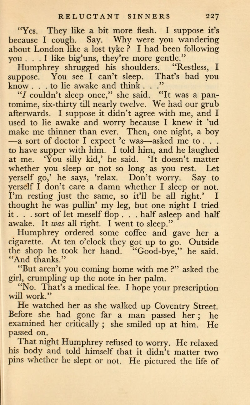 “Yes. They like a bit more flesh. I suppose it’s because I cough. Say. Why were you wandering about London like a lost tyke ? I had been following you ... I like big’uns, they’re more gentle.” Humphrey shrugged his shoulders. “Restless, I suppose. You see I can’t sleep. That’s bad you know ... to lie awake and think . . “7 couldn’t sleep once,” she said. “It was a pan¬ tomime, six-thirty till nearly twelve. We had our grub afterwards. I suppose it didn’t agree with me, and I used to lie awake and worry because I knew it ’ud make me thinner than ever. Then, one night, a boy —a sort of doctor I expect ’e was—asked me to . . . to have supper with him. I told him, and he laughed at me. ‘You silly kid,’ he said. ‘It doesn’t matter whether you sleep or not so long as you rest. Let yerself go,’ he says, ‘relax. Don’t worry. Say to yerself I don’t care a damn whether I sleep or not. I’m resting just the same, so it’ll be all right.’ I thought he was pullin’ my leg, but one night I tried it. . . sort of let meself flop . . . half asleep and half awake. It was all right. I went to sleep.” Humphrey ordered some coffee and gave her a cigarette. At ten o’clock they got up to go. Outside the shop he took her hand. “Good-bye,” he said. “And thanks.” “But aren’t you coming home with me ?” asked the girl, crumpling up the note in her palm. “No. That’s a medical fee. I hope your prescription will work.” He watched her as she walked up Coventry Street. Before she had gone far a man passed her; he examined her critically ; she smiled up at him. He passed on. That night Humphrey refused to worry. He relaxed his body and told himself that it didn’t matter two pins whether he slept or not. He pictured the life of