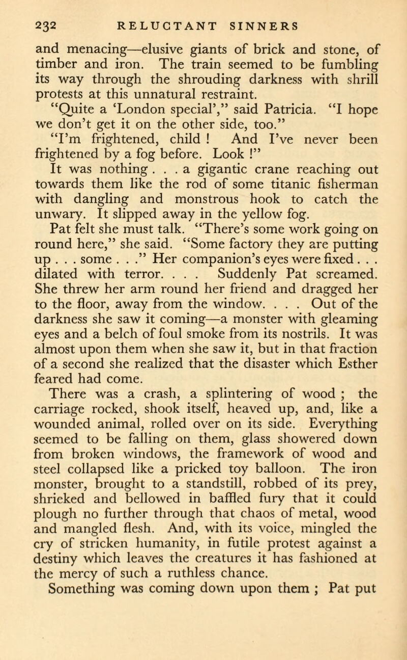 and menacing—elusive giants of brick and stone, of timber and iron. The train seemed to be fumbling its way through the shrouding darkness with shrill protests at this unnatural restraint. “Quite a ‘London special’,” said Patricia. “I hope we don’t get it on the other side, too.” “I’m frightened, child ! And I’ve never been frightened by a fog before. Look !” It was nothing ... a gigantic crane reaching out towards them like the rod of some titanic fisherman with dangling and monstrous hook to catch the unwary. It slipped away in the yellow fog. Pat felt she must talk. “There’s some work going on round here,” she said. “Some factory they are putting up . . . some ...” Her companion’s eyes were fixed . . . dilated with terror. . . . Suddenly Pat screamed. She threw her arm round her friend and dragged her to the floor, away from the window. . . . Out of the darkness she saw it coming—a monster with gleaming eyes and a belch of foul smoke from its nostrils. It was almost upon them when she saw it, but in that fraction of a second she realized that the disaster which Esther feared had come. There was a crash, a splintering of wood ; the carriage rocked, shook itself, heaved up, and, like a wounded animal, rolled over on its side. Everything seemed to be falling on them, glass showered down from broken windows, the framework of wood and steel collapsed like a pricked toy balloon. The iron monster, brought to a standstill, robbed of its prey, shrieked and bellowed in baffled fury that it could plough no further through that chaos of metal, wood and mangled flesh. And, with its voice, mingled the cry of stricken humanity, in futile protest against a destiny which leaves the creatures it has fashioned at the mercy of such a ruthless chance. Something was coming down upon them ; Pat put