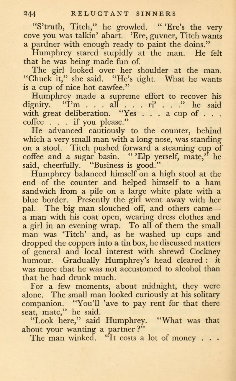 “S’truth, Titch,” he growled. “ ’Ere’s the very cove you was talkin’ abart. ’Ere, guvner, Titch wants a pardner with enough ready to paint the doins.” Humphrey stared stupidly at the man. He felt that he was being made fun of. The girl looked over her shoulder at the man. “Chuck it,” she said. “He’s tight. What he wants is a cup of nice hot cawfee.” Humphrey made a supreme effort to recover his dignity. “I’m . . . all . . . ri’ . . .” he said with great deliberation. “Yes ... a cup of . . . coffee ... if you please.” He advanced cautiously to the counter, behind which a very small man with a long nose, was standing on a stool. Titch pushed forward a steaming cup of coffee and a sugar basin. “ ’Elp yerself, mate,” he said, cheerfully. “Business is good.” Humphrey balanced himself on a high stool at the end of the counter and helped himself to a ham sandwich from a pile on a large white plate with a blue border. Presently the girl went away with her pal. The big man slouched off, and others came— a man with his coat open, wearing dress clothes and a girl in an evening wrap. To all of them the small man was ‘Titch’ and, as he washed up cups and dropped the coppers into a tin box, he discussed matters of general and local interest with shrewd Cockney humour. Gradually Humphrey’s head cleared : it was more that he was not accustomed to alcohol than that he had drunk much. For a few moments, about midnight, they were alone. The small man looked curiously at his solitary companion. “You’ll ’ave to pay rent for that there seat, mate,” he said. “Look here,” said Humphrey. “What was that about your wanting a partner ?” The man winked. “It costs a lot of money . . .