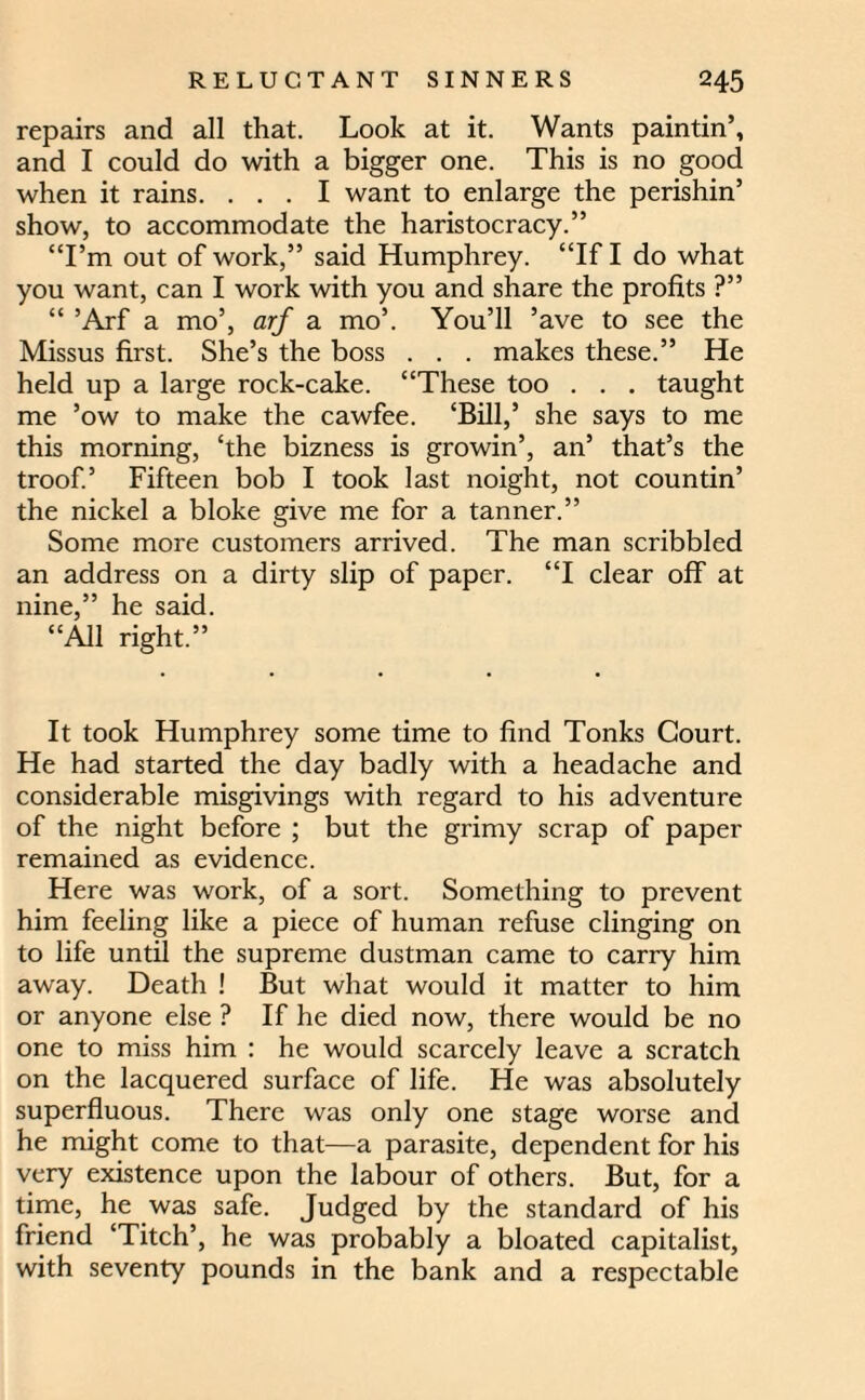 repairs and all that. Look at it. Wants paintin’, and I could do with a bigger one. This is no good when it rains. ... I want to enlarge the perishin’ show, to accommodate the haristocracy.” “I’m out of work,” said Humphrey. “If I do what you want, can I work with you and share the profits ?” “ ’Arf a mo’, arf a mo’. You’ll ’ave to see the Missus first. She’s the boss . . . makes these.” He held up a large rock-cake. “These too . . . taught me ’ow to make the cawfee. ‘Bill,’ she says to me this morning, ‘the bizness is growin’, an’ that’s the troofi’ Fifteen bob I took last noight, not countin’ the nickel a bloke give me for a tanner.” Some more customers arrived. The man scribbled an address on a dirty slip of paper. “I clear off at nine,” he said. “All right.” It took Humphrey some time to find Tonks Court. He had started the day badly with a headache and considerable misgivings with regard to his adventure of the night before ; but the grimy scrap of paper remained as evidence. Here was work, of a sort. Something to prevent him feeling like a piece of human refuse clinging on to life until the supreme dustman came to carry him away. Death ! But what would it matter to him or anyone else ? If he died now, there would be no one to miss him : he would scarcely leave a scratch on the lacquered surface of life. He was absolutely superfluous. There was only one stage worse and he might come to that—a parasite, dependent for his very existence upon the labour of others. But, for a time, he was safe. Judged by the standard of his friend ‘Titch’, he was probably a bloated capitalist, with seventy pounds in the bank and a respectable