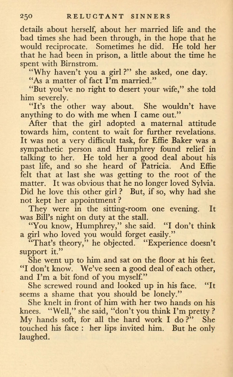 details about herself, about her married life and the bad times she had been through, in the hope that he would reciprocate. Sometimes he did. He told her that he had been in prison, a little about the time he spent with Birnstrom. “Why haven’t you a girl ?” she asked, one day. “As a matter of fact I’m married.” “But you’ve no right to desert your wife,” she told him severely. “It’s the other way about. She wouldn’t have anything to do with me when I came out.” After that the girl adopted a maternal attitude towards him, content to wait for further revelations. It was not a very difficult task, for Effie Baker was a sympathetic person and Humphrey found relief in talking to her. He told her a good deal about his past life, and so she heard of Patricia. And Effie felt that at last she was getting to the root of the matter. It was obvious that he no longer loved Sylvia. Did he love this other girl ? But, if so, why had she not kept her appointment ? They were in the sitting-room one evening. It was Bill’s night on duty at the stall. “You know, Humphrey,” she said. “I don’t think a girl who loved you would forget easily.” “That’s theory,” he objected. “Experience doesn’t support it.” She went up to him and sat on the floor at his feet. “I don’t know. We’ve seen a good deal of each other, and I’m a bit fond of you myself.” She screwed round and looked up in his face. “It seems a shame that you should be lonely.” She knelt in front of him with her two hands on his knees. “Well,” she said, “don’t you think I’m pretty ? My hands soft, for all the hard work I do ?” She touched his face : her lips invited him. But he only laughed.
