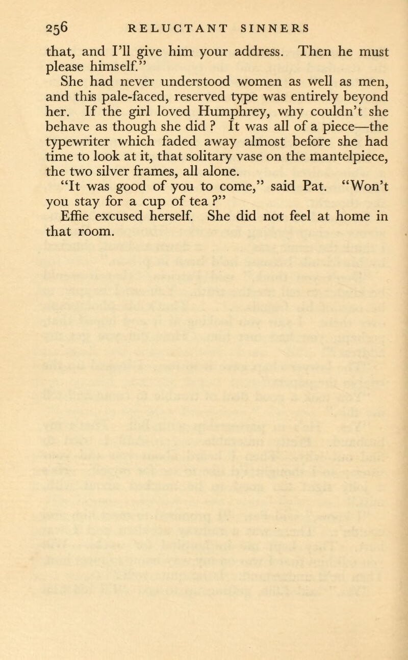 that, and I’ll give him your address. Then he must please himself.” She had never understood women as well as men, and this pale-faced, reserved type was entirely beyond her. If the girl loved Humphrey, why couldn’t she behave as though she did ? It was all of a piece—the typewriter which faded away almost before she had time to look at it, that solitary vase on the mantelpiece, the two silver frames, all alone. “It was good of you to come,” said Pat. “Won’t you stay for a cup of tea ?” Effie excused herself. She did not feel at home in that room.