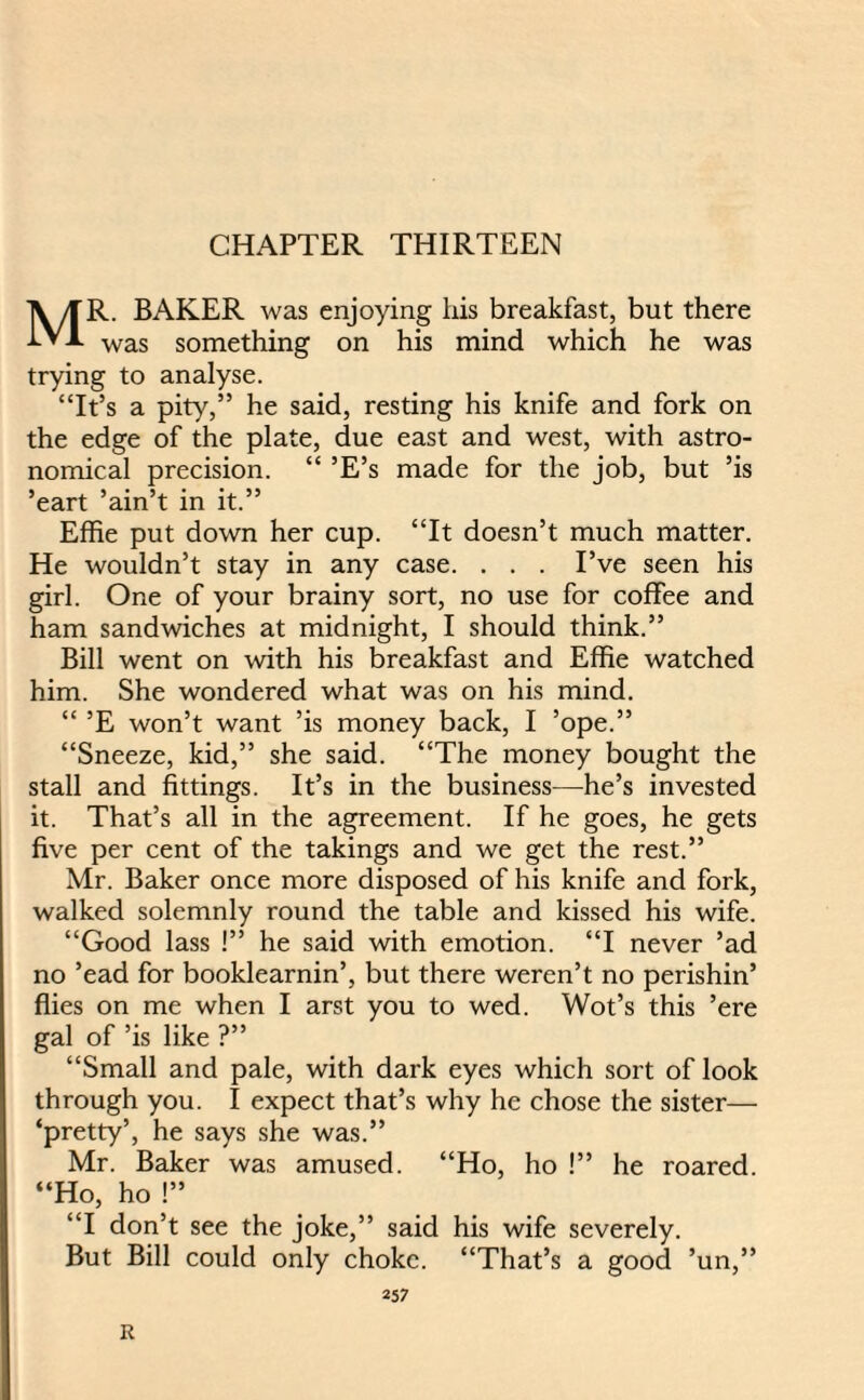 CHAPTER THIRTEEN MR. BAKER was enjoying liis breakfast, but there was something on his mind which he was trying to analyse. “It’s a pity,” he said, resting his knife and fork on the edge of the plate, due east and west, with astro¬ nomical precision. “ ’E’s made for the job, but ’is ’eart ’ain’t in it.” Effie put down her cup. “It doesn’t much matter. He wouldn’t stay in any case. . . . I’ve seen his girl. One of your brainy sort, no use for coffee and ham sandwiches at midnight, I should think.” Bill went on with his breakfast and Effie watched him. She wondered what was on his mind. “ ’E won’t want ’is money back, I ’ope.” “Sneeze, kid,” she said. “The money bought the stall and fittings. It’s in the business—he’s invested it. That’s all in the agreement. If he goes, he gets five per cent of the takings and we get the rest.” Mr. Baker once more disposed of his knife and fork, walked solemnly round the table and kissed his wife. “Good lass !” he said with emotion. “I never ’ad no ’ead for booklearnin’, but there weren’t no perishin’ flies on me when I arst you to wed. Wot’s this ’ere gal of ’is like ?” “Small and pale, with dark eyes which sort of look through you. I expect that’s why he chose the sister— ‘pretty’, he says she was.” Mr. Baker was amused. “Ho, ho !” he roared. “Ho, ho !” “I don’t see the joke,” said his wife severely. But Bill could only choke. “That’s a good ’un,” 257 R