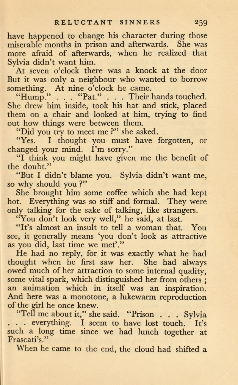 have happened to change his character during those miserable months in prison and afterwards. She was more afraid of afterwards, when he realized that Sylvia didn’t want him. At seven o’clock there was a knock at the door But it was only a neighbour who wanted to borrow something. At nine o’clock he came. “Hump.” . . . “Pat.” . . . Their hands touched. She drew him inside, took his hat and stick, placed them on a chair and looked at him, trying to find out how things were between them. “Did you try to meet me ?” she asked. “Yes. I thought you must have forgotten, or changed your mind. I’m sorry.” “I think you might have given me the benefit of the doubt.” “But I didn’t blame you. Sylvia didn’t want me, so why should you ?” She brought him some coffee which she had kept hot. Everything was so stiff and formal. They were only talking for the sake of talking, like strangers. “You don’t look very well,” he said, at last. “It’s almost an insult to tell a woman that. You see, it generally means ‘you don’t look as attractive as you did, last time we met’.” He had no reply, for it was exactly what he had thought when he first saw her. She had always owed much of her attraction to some internal quality, some vital spark, which distinguished her from others ; an animation which in itself was an inspiration. And here was a monotone, a lukewarm reproduction of the girl he once knew. “Tell me about it,” she said. “Prison . . . Sylvia . . . everything. I seem to have lost touch. It’s such a long time since we had lunch together at Frascati’s.” When he came to the end, the cloud had shifted a