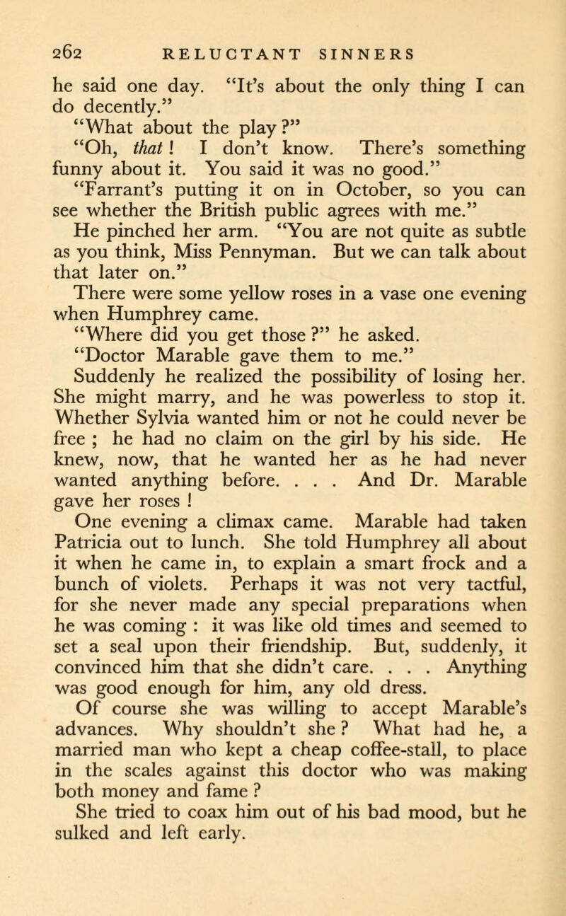 he said one day. “It’s about the only thing I can do decently.” “What about the play ?” “Oh, that! I don’t know. There’s something funny about it. You said it was no good.” “Farrant’s putting it on in October, so you can see whether the British public agrees with me.” He pinched her arm. “You are not quite as subtle as you think, Miss Pennyman. But we can talk about that later on.” There were some yellow roses in a vase one evening when Humphrey came. “Where did you get those ?” he asked. “Doctor Marable gave them to me.” Suddenly he realized the possibility of losing her. She might marry, and he was powerless to stop it. Whether Sylvia wanted him or not he could never be free ; he had no claim on the girl by his side. He knew, now, that he wanted her as he had never wanted anything before. . . . And Dr. Marable gave her roses ! One evening a climax came. Marable had taken Patricia out to lunch. She told Humphrey all about it when he came in, to explain a smart frock and a bunch of violets. Perhaps it was not very tactful, for she never made any special preparations when he was coming : it was like old times and seemed to set a seal upon their friendship. But, suddenly, it convinced him that she didn’t care. . . . Anything was good enough for him, any old dress. Of course she was willing to accept Marable’s advances. Why shouldn’t she ? What had he, a married man who kept a cheap coffee-stall, to place in the scales against this doctor who was making both money and fame ? She tried to coax him out of his bad mood, but he sulked and left early.