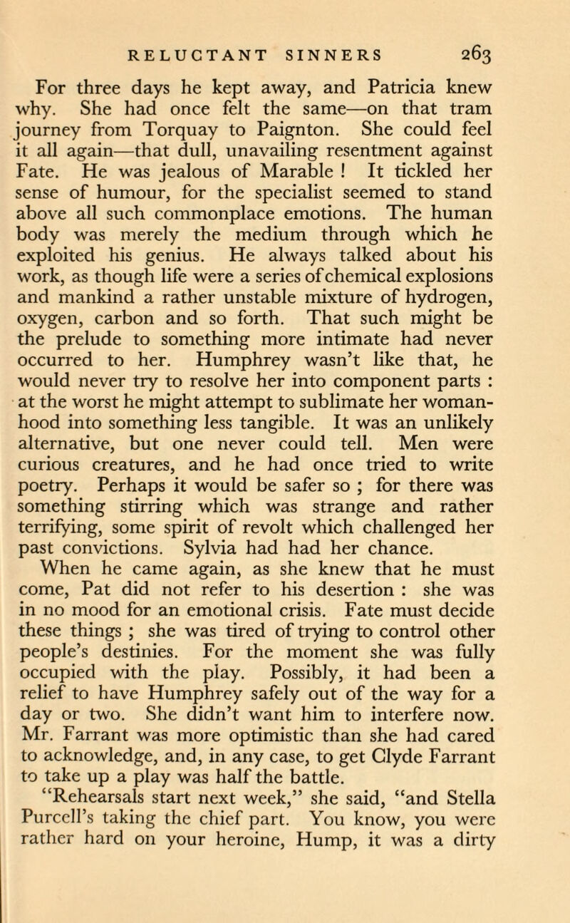 For three days he kept away, and Patricia knew why. She had once felt the same—on that tram journey from Torquay to Paignton. She could feel it all again—that dull, unavailing resentment against Fate. He was jealous of Marable ! It tickled her sense of humour, for the specialist seemed to stand above all such commonplace emotions. The human body was merely the medium through which he exploited his genius. He always talked about his work, as though life were a series of chemical explosions and mankind a rather unstable mixture of hydrogen, oxygen, carbon and so forth. That such might be the prelude to something more intimate had never occurred to her. Humphrey wasn’t like that, he would never try to resolve her into component parts : at the worst he might attempt to sublimate her woman¬ hood into something less tangible. It was an unlikely alternative, but one never could tell. Men were curious creatures, and he had once tried to write poetry. Perhaps it would be safer so ; for there was something stirring which was strange and rather terrifying, some spirit of revolt which challenged her past convictions. Sylvia had had her chance. When he came again, as she knew that he must come, Pat did not refer to his desertion : she was in no mood for an emotional crisis. Fate must decide these things ; she was tired of trying to control other people’s destinies. For the moment she was fully occupied with the play. Possibly, it had been a relief to have Humphrey safely out of the way for a day or two. She didn’t want him to interfere now. Mr. Farrant was more optimistic than she had cared to acknowledge, and, in any case, to get Clyde Farrant to take up a play was half the battle. “Rehearsals start next week,” she said, “and Stella Purcell’s taking the chief part. You know, you were rather hard on your heroine, Hump, it was a dirty