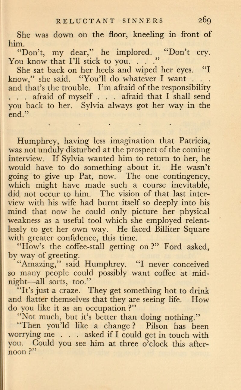 She was down on the floor, kneeling in front of him. “Don’t, my dear,” he implored. “Don’t cry. You know that I’ll stick to you. . . She sat back on her heels and wiped her eyes. “I know,” she said. “You’ll do whatever I want . . . and that’s the trouble. I’m afraid of the responsibility . . . afraid of myself . . . afraid that I shall send you back to her. Sylvia always got her way in the end.” Humphrey, having less imagination that Patricia, was not unduly disturbed at the prospect of the coming interview. If Sylvia wanted him to return to her, he would have to do something about it. He wasn’t going to give up Pat, now. The one contingency, which might have made such a course inevitable, did not occur to him. The vision of that last inter¬ view with his wife had burnt itself so deeply into his mind that now he could only picture her physical weakness as a useful tool which she employed relent¬ lessly to get her own way. He faced Billiter Square with greater confidence, this time. “How’s the coffee-stall getting on ?” Ford asked, by way of greeting. “Amazing,” said Humphrey. “I never conceived so many people could possibly want coffee at mid¬ night—all sorts, too.” “It’s just a craze. They get something hot to drink and flatter themselves that they are seeing life. How do you like it as an occupation ?” “Not much, but it’s better than doing nothing.” “Then you’ld like a change ? Pilson has been worrying me . . . asked if I could get in touch with you. Could you see him at three o’clock this after- noon r