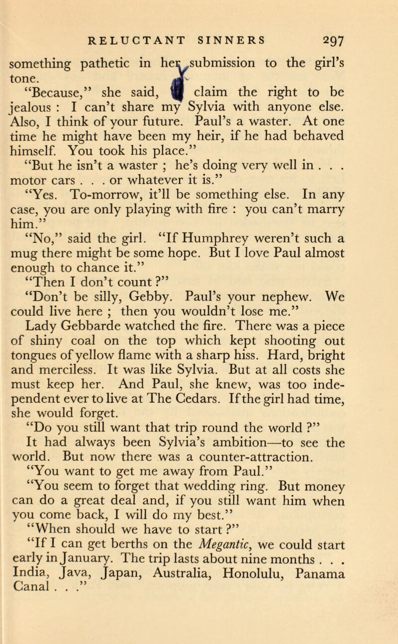 something pathetic in her,submission to the girl’s tone. ,Jf “Because,” she said, W claim the right to be jealous : I can’t share my Sylvia with anyone else. Also, I think of your future. Paul’s a waster. At one time he might have been my heir, if he had behaved himself. You took his place.” “But he isn’t a waster ; he’s doing very well in . . . motor cars ... or whatever it is.” “Yes. To-morrow, it’ll be something else. In any case, you are only playing with fire : you can’t marry him.” “No,” said the girl. “If Humphrey weren’t such a mug there might be some hope. But I love Paul almost enough to chance it.” “Then I don’t count ?” “Don’t be silly, Gebby. Paul’s your nephew. We could live here ; then you wouldn’t lose me.” Lady Gebbarde watched the fire. There was a piece of shiny coal on the top which kept shooting out tongues of yellow flame with a sharp hiss. Hard, bright and merciless. It was like Sylvia. But at all costs she must keep her. And Paul, she knew, was too inde¬ pendent ever to live at The Cedars. If the girl had time, she would forget. “Do you still want that trip round the world ?” It had always been Sylvia’s ambition—to see the world. But now there was a counter-attraction. “You want to get me away from Paul.” “You seem to forget that wedding ring. But money can do a great deal and, if you still want him when you come back, I will do my best.” “When should we have to start ?” “If I can get berths on the Megantic, we could start early in January. The trip lasts about nine months . . . India, Java, Japan, Australia, Honolulu, Panama Canal . . .”