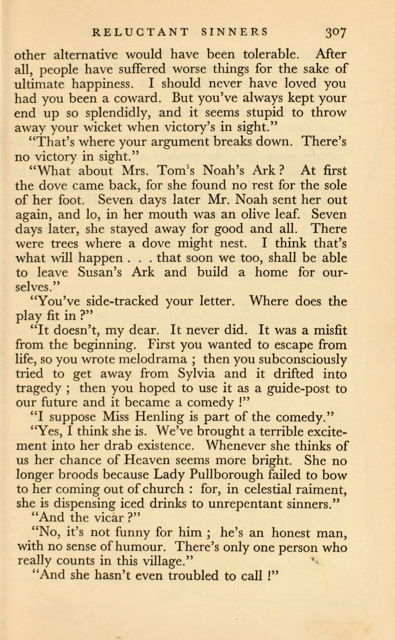 other alternative would have been tolerable. After all, people have suffered worse things for the sake of ultimate happiness. I should never have loved you had you been a coward. But you’ve always kept your end up so splendidly, and it seems stupid to throw away your wicket when victory’s in sight.” “That’s where your argument breaks down. There’s no victory in sight.” “What about Mrs. Tom’s Noah’s Ark ? At first the dove came back, for she found no rest for the sole of her foot. Seven days later Mr. Noah sent her out again, and lo, in her mouth was an olive leaf. Seven days later, she stayed away for good and all. There were trees where a dove might nest. I think that’s what will happen . . . that soon we too, shall be able to leave Susan’s Ark and build a home for our¬ selves.” “You’ve side-tracked your letter. Where does the play fit in ?” “It doesn’t, my dear. It never did. It was a misfit from the beginning. First you wanted to escape from life, so you wrote melodrama ; then you subconsciously tried to get away from Sylvia and it drifted into tragedy ; then you hoped to use it as a guide-post to our future and it became a comedy !” “I suppose Miss Henling is part of the comedy.” “Yes, I think she is. We’ve brought a terrible excite¬ ment into her drab existence. Whenever she thinks of us her chance of Heaven seems more bright. She no longer broods because Lady Pullborough failed to bow to her coming out of church : for, in celestial raiment, she is dispensing iced drinks to unrepentant sinners.” “And the vicar ?” “No, it’s not funny for him ; he’s an honest man, with no sense of humour. There’s only one person who really counts in this village.” ’■ “And she hasn’t even troubled to call !”