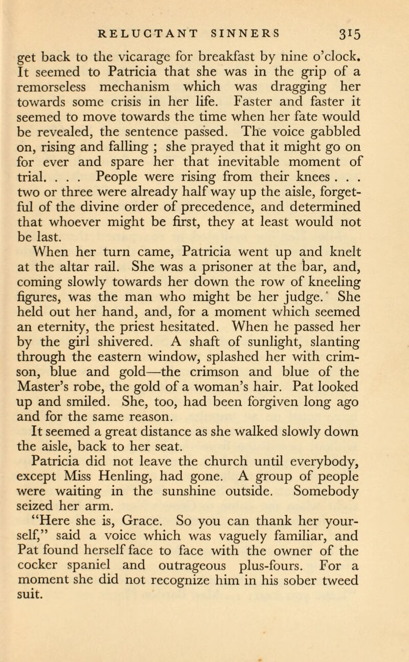 get back to the vicarage for breakfast by nine o’clock. It seemed to Patricia that she was in the grip of a remorseless mechanism which was dragging her towards some crisis in her life. Faster and faster it seemed to move towards the time when her fate would be revealed, the sentence passed. The voice gabbled on, rising and falling ; she prayed that it might go on for ever and spare her that inevitable moment of trial. . . . People were rising from their knees . . . two or three were already half way up the aisle, forget¬ ful of the divine order of precedence, and determined that whoever might be first, they at least would not be last. When her turn came, Patricia went up and knelt at the altar rail. She was a prisoner at the bar, and, coming slowly towards her down the row of kneeling figures, was the man who might be her judge.' She held out her hand, and, for a moment which seemed an eternity, the priest hesitated. When he passed her by the girl shivered. A shaft of sunlight, slanting through the eastern window, splashed her with crim¬ son, blue and gold—the crimson and blue of the Master’s robe, the gold of a woman’s hair. Pat looked up and smiled. She, too, had been forgiven long ago and for the same reason. It seemed a great distance as she walked slowly down the aisle, back to her seat. Patricia did not leave the church until everybody, except Miss Henling, had gone. A group of people were waiting in the sunshine outside. Somebody seized her arm. “Here she is, Grace. So you can thank her your¬ self,” said a voice which was vaguely familiar, and Pat found herself face to face with the owner of the cocker spaniel and outrageous plus-fours. For a moment she did not recognize him in his sober tweed suit.