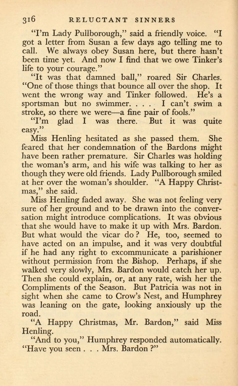 “1’m Lady Pullborough,” said a friendly voice. “I got a letter from Susan a few days ago telling me to call. We always obey Susan here, but there hasn’t been time yet. And now I find that we owe Tinker’s life to your courage.” “It was that damned ball,” roared Sir Charles. “One of those things that bounce all over the shop. It went the wrong way and Tinker followed. He’s a sportsman but no swimmer. ... I can’t swim a stroke, so there we were—a fine pair of fools.” “I’m glad I was there. But it was quite easy.” Miss Henling hesitated as she passed them. She feared that her condemnation of the Bardons might have been rather premature. Sir Charles was holding the woman’s arm, and his wife was talking to her as though they were old friends. Lady Pullborough smiled at her over the woman’s shoulder. “A Happy Christ¬ mas,” she said. Miss Henling faded away. She was not feeling very sure of her ground and to be drawn into the conver¬ sation might introduce complications. It was obvious that she would have to make it up with Mrs. Bardon. But what would the vicar do ? He, too, seemed to have acted on an impulse, and it was very doubtful if he had any right to excommunicate a parishioner without permission from the Bishop. Perhaps, if she walked very slowly, Mrs. Bardon would catch her up. Then she could explain, or, at any rate, wish her the Compliments of the Season. But Patricia was not in sight when she came to Crow’s Nest, and Humphrey was leaning on the gate, looking anxiously up the road. “A Happy Christmas, Mr. Bardon,” said Miss Henling. “And to you,” Humphrey responded automatically. “Have you seen . . . Mrs. Bardon ?”