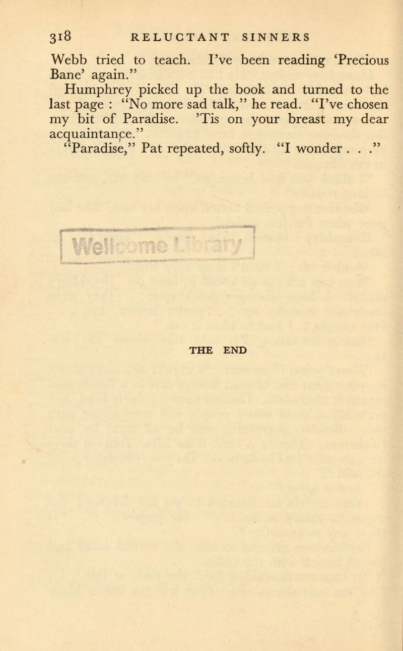 Webb tried to teach. I’ve been reading ‘Precious Bane’ again.” Humphrey picked up the book and turned to the last page : “No more sad talk,” he read. “I’ve chosen my bit of Paradise. ’Tis on your breast my dear acquaintance.” “Paradise,” Pat repeated, softly. “I wonder . . .” THE END