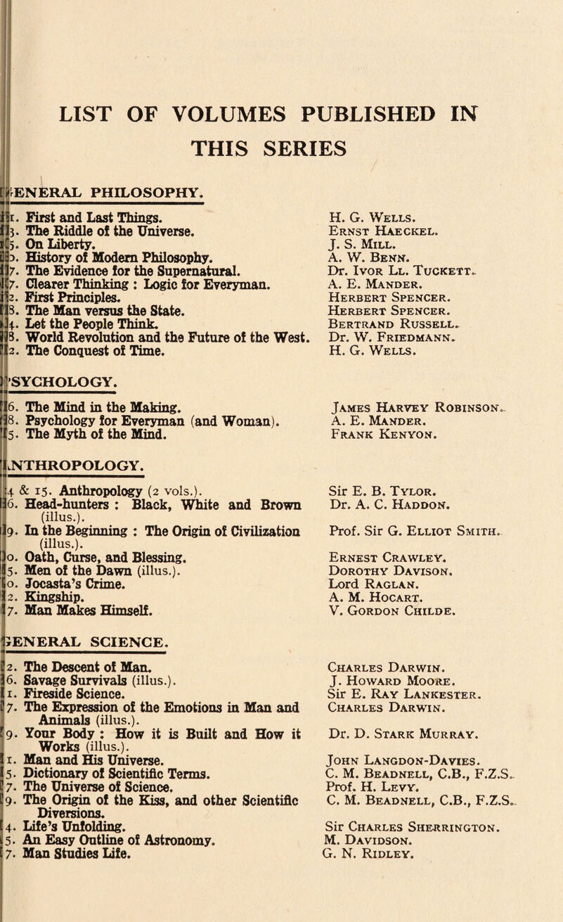 THIS SERIES GENERAL PHILOSOPHY. 1. First and Last Things. 3- The Riddle of the Universe. 5. On Liberty. 3. History of Modem Philosophy. 7• The Evidence for the Supernatural. 7• Clearer Thinking : Logic for Everyman. 2. First Principles. 3. The Man versus the State. 4- Let the People Think. 3. World Revolution and the Future of the West. 2. The Conquest of Time. SYCHOLOGY. 6. The Mind in the Making. 8. Psychology for Everyman (and Woman). 5. The Myth of the Mind. H. G. Wells. Ernst Haeckel. J. S. Mill. A. W. Benn. Dr. Ivor Ll. Tuckett. A. E. Mander. Herbert Spencer. Herbert Spencer. Bertrand Russell. Dr. W. Friedmann. H. G. Wells. James Harvey Robinson. A. E. Mander. Frank Kenyon. lNTHROPOLOGY. 4 & i5- Anthropology (2 vols.). 6. Head-hunters : Black, White and Brown (illus.). 9. In the Beginning : The Origin of Civilization (illus.). o. Oath, Curse, and Blessing. 5. Men of the Dawn (illus.). o. Jocasta’s Crime. 2. Kingship. 7- Man Makes Himself. Sir E. B. Tylor. Dr. A. C. Haddon. Prof. Sir G. Elliot Smith. Ernest Crawley. Dorothy Davison. Lord Raglan. A. M. Hocart. V. Gordon Childe. JENERAL SCIENCE. 2. The Descent of Man. 6. Savage Survivals (illus.). 1. Fireside Science. 7. The Expression of the Emotions in Man and Animals (illus.). 9. Your Body : How it is Built and How it Works (illus.). 1. Man and His Universe. 5. Dictionary of Scientific Terms. 7. The Universe of Science. 9. The Origin of the Kiss, and other Scientific Diversions. 4- Life’s Unfolding. 5. An Easy Outline of Astronomy. 7- Man Studies Life. Charles Darwin. J. Howard Moore. Sir E. Ray Lankester. Charles Darwin. Dr. D. Stark Murray. John Langdon-Davies. C. M. Beadnell, C.B., F.Z.S.. Prof. H. Levy. C. M. Beadnell, C.B., F.Z.S. Sir Charles Sherrington. M. Davidson. G. N. Ridley.