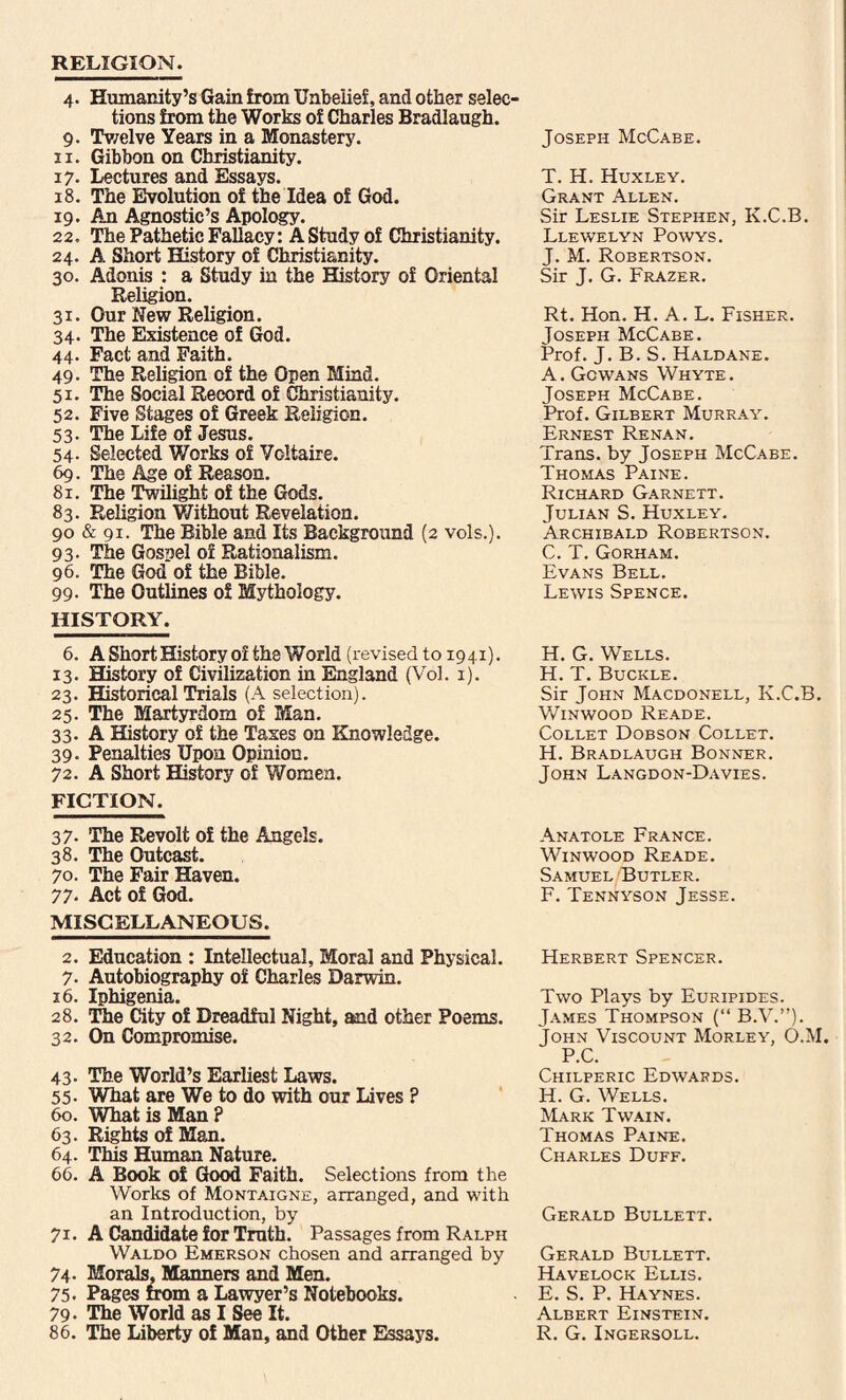 RELIGION. 4. Humanity’s Gain from Unbelief, and other seleo tions from the Works of Charles Bradlaugh. 9. Twelve Years in a Monastery. 11. Gibbon on Christianity. i7- Lectures and Essays. 18. The Evolution of the Idea of God. 19. An Agnostic’s Apology. 22. The Pathetic Fallacy: A Study of Christianity. 24. A Short History of Christianity. 30. Adonis : a Study in the History of Oriental Religion. 31. Our New Religion. 34. The Existence of God. 44. Fact and Faith. 49- The Religion of the Open Mind. 51. The Social Record of Christianity. 52. Five Stages of Greek Religion. 53- The Life of Jesus. 54- Selected Works of Voltaire. 69. The Age of Reason. 81. The Twilight of the Gods. 83. Religion Without Revelation. 90 & 91. The Bible and Its Background (2 vols.). 93. The Gospel of Rationalism. 96. The God of the Bible. 99. The Outlines of Mythology. HISTORY. Joseph McCabe. T. H. Huxley. Grant Allen. Sir Leslie Stephen, K.C.B. Llewelyn Powys. J. M. Robertson. Sir J. G. Frazer. Rt. Hon. H. A. L. Fisher. Joseph McCabe. Prof. J. B. S. Haldane. A. Gowans Whyte. Joseph McCabe. Prof. Gilbert Murray. Ernest Renan. Trans, by Joseph McCabe. Thomas Paine. Richard Garnett. Julian S. Huxley. Archibald Robertson. C. T. Gorham. Evans Bell. Lewis Spence. 6. A Short History of the World (revised to 1941). 13. History of Civilization in England (Vol. 1). 23. Historical Trials (A selection). 25. The Martyrdom of Man. 33. A History of the Taxes on Knowledge. 39- Penalties Upon Opinion. 72. A Short History of Women. FICTION. H. G. Wells. H. T. Buckle. Sir John Macdonell, K.C.B. Winwood Reade. Collet Dobson Collet. H. Bradlaugh Bonner. John Langdon-Davies. 37- The Revolt of the Angels. 38. The Outcast. 70. The Fair Haven. 77- Act of God. MISCELLANEOUS. 2. Education : Intellectual, Moral and Physical. 7. Autobiography of Charles Darwin. 16. Iphigenia. 28. The City of Dreadful Night, and other Poems. 32. On Compromise. 43- The World’s Earliest Laws. 55- What are We to do with our Lives ? 60. What is Man ? 63. Rights of Man. 64. This Human Nature. 66. A Book of Good Faith. Selections from the Works of Montaigne, arranged, and with an Introduction, by 71. A Candidate for Truth. Passages from Ralph Waldo Emerson chosen and arranged by 74- Morals, Manners and Men. 75. Pages from a Lawyer’s Notebooks. 79- The World as I See It. 86. The Liberty of Man, and Other Essays. Anatole France. Winwood Reade. Samuel/Butler. F. Tennyson Jesse. Herbert Spencer. Two Plays by Euripides. James Thompson (“ B.V.”). John Viscount Morley, O.M. P.C. Chilperic Edwards. H. G. Wells. Mark Twain. Thomas Paine. Charles Duff. Gerald Bullett. Gerald Bullett. Havelock Ellis. E. S. P. Haynes. Albert Einstein. R. G. Ingersoll.