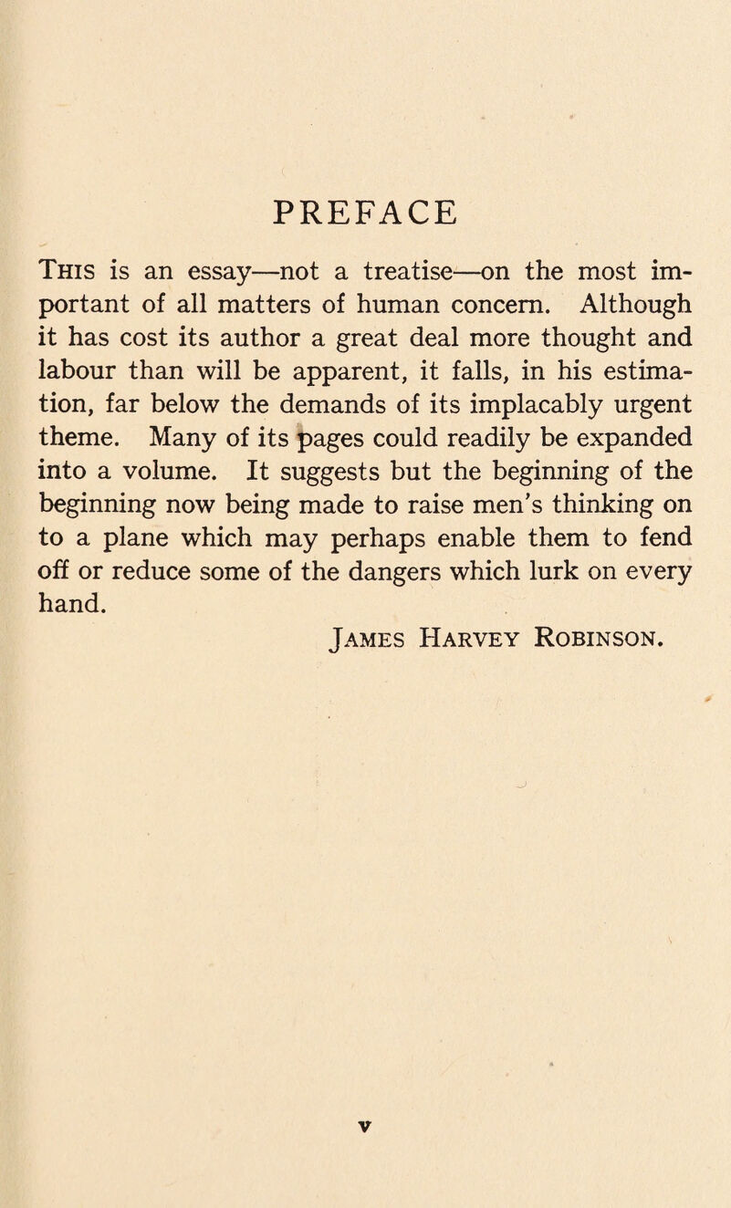 PREFACE This is an essay—not a treatise—on the most im¬ portant of all matters of human concern. Although it has cost its author a great deal more thought and labour than will be apparent, it falls, in his estima¬ tion, far below the demands of its implacably urgent theme. Many of its pages could readily be expanded into a volume. It suggests but the beginning of the beginning now being made to raise men’s thinking on to a plane which may perhaps enable them to fend off or reduce some of the dangers which lurk on every hand. James Harvey Robinson.