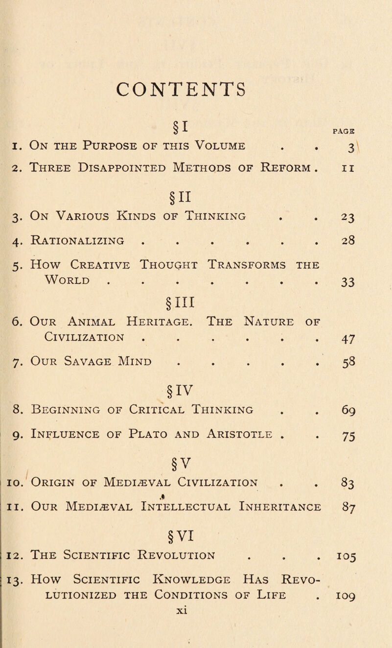 CONTENTS Si 1. On the Purpose of this Volume 2. Three Disappointed Methods of Reform . §n 3. On Various Kinds of Thinking 4. Rationalizing ...... 5. How Creative Thought Transforms the World ....... § hi 6. Our Animal Heritage. The Nature of Civilization ...... 7. Our Savage Mind . §iv 8. Beginning of Critical Thinking 9. Influence of Plato and Aristotle . §V 10. Origin of Mediaeval Civilization 11. Our Mediaeval Intellectual Inheritance §VI 12. The Scientific Revolution 13. How Scientific Knowledge Has Revo¬ lutionized the Conditions of Life PAG 3 3) II 23 28 33 47 58 69 75 83 87 105 109