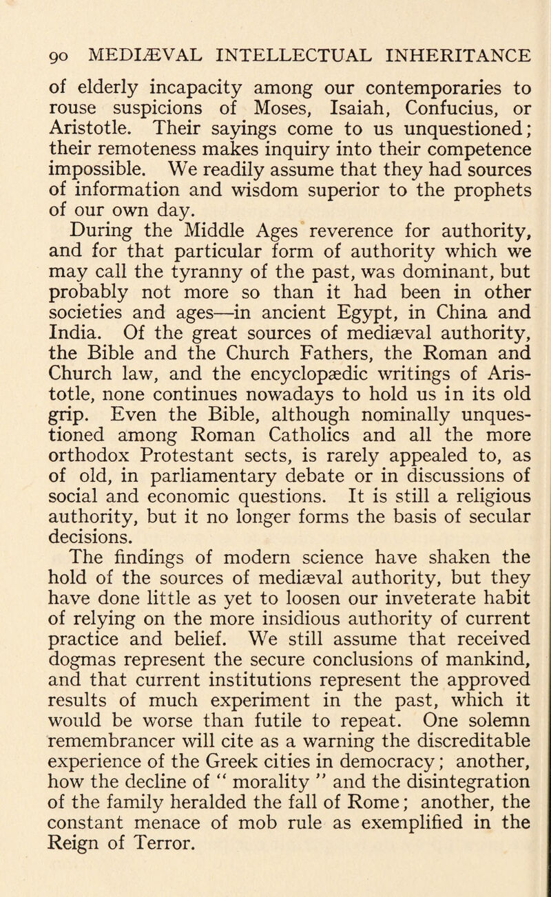 of elderly incapacity among our contemporaries to rouse suspicions of Moses, Isaiah, Confucius, or Aristotle. Their sayings come to us unquestioned; their remoteness makes inquiry into their competence impossible. We readily assume that they had sources of information and wisdom superior to the prophets of our own day. During the Middle Ages reverence for authority, and for that particular form of authority which we may call the tyranny of the past, was dominant, but probably not more so than it had been in other societies and ages—in ancient Egypt, in China and India. Of the great sources of mediaeval authority, the Bible and the Church Fathers, the Roman and Church law, and the encyclopaedic writings of Aris¬ totle, none continues nowadays to hold us in its old grip. Even the Bible, although nominally unques¬ tioned among Roman Catholics and all the more orthodox Protestant sects, is rarely appealed to, as of old, in parliamentary debate or in discussions of social and economic questions. It is still a religious authority, but it no longer forms the basis of secular decisions. The findings of modern science have shaken the hold of the sources of mediaeval authority, but they have done little as yet to loosen our inveterate habit of relying on the more insidious authority of current practice and belief. We still assume that received dogmas represent the secure conclusions of mankind, and that current institutions represent the approved results of much experiment in the past, which it would be worse than futile to repeat. One solemn remembrancer will cite as a warning the discreditable experience of the Greek cities in democracy; another, how the decline of “ morality ” and the disintegration of the family heralded the fall of Rome; another, the constant menace of mob rule as exemplified in the Reign of Terror.