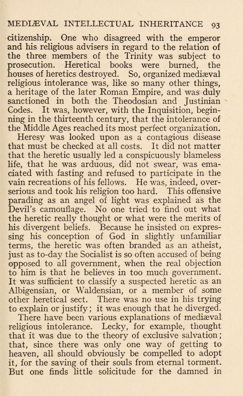 citizenship. One who disagreed with the emperor and his religious advisers in regard to the relation of the three members of the Trinity was subject to prosecution. Heretical books were burned, the houses of heretics destroyed. So, organized mediaeval religious intolerance was, like so many other things, a heritage of the later Roman Empire, and was duly sanctioned in both the Theodosian and Justinian Codes. It was, however, with the Inquisition, begin¬ ning in the thirteenth century, that the intolerance of the Middle Ages reached its most perfect organization. Heresy was looked upon as a contagious disease that must be checked at all costs. It did not matter that the heretic usually led a conspicuously blameless life, that he was arduous, did not swear, was ema¬ ciated with fasting and refused to participate in the vain recreations of his fellows. He was, indeed, over- serious and took his religion too hard. This offensive parading as an angel of light was explained as the Devil’s camouflage. No one tried to find out what the heretic really thought or what were the merits of his divergent beliefs. Because he insisted on expres¬ sing his conception of God in slightly unfamiliar terms, the heretic was often branded as an atheist, just as to-day the Socialist is so often accused of being opposed to all government, when the real objection to him is that he believes in too much government. It was sufficient to classify a suspected heretic as an Albigensian, or Waldensian, or a member of some other heretical sect. There was no use in his trying to explain or justify; it was enough that he diverged. There have been various explanations of mediaeval religious intolerance. Lecky, for example, thought that it was due to the theory of exclusive salvation; that, since there was only one way of getting to heaven, all should obviously be compelled to adopt it, for the saving of their souls from eternal torment. But one finds little solicitude for the damned in