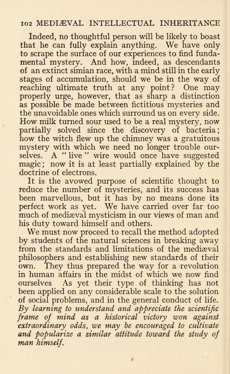 Indeed, no thoughtful person will be likely to boast that he can fully explain anything. We have only to scrape the surface of our experiences to find funda¬ mental mystery. And how, indeed, as descendants of an extinct simian race, with a mind still in the early stages of accumulation, should we be in the way of reaching ultimate truth at any point? One may properly urge, however, that as sharp a distinction as possible be made between fictitious mysteries and the unavoidable ones which surround us on every side. How milk turned sour used to be a real mystery, now partially solved since the discovery of bacteria; how the witch flew up the chimney was a gratuitous mystery with which we need no longer trouble our¬ selves. A “ live ” wire would once have suggested magic; now it is at least partially explained by the doctrine of electrons. It is the avowed purpose of scientific thought to reduce the number of mysteries, and its success has been marvellous, but it has by no means done its perfect work as yet. We have carried over far too much of mediaeval mysticism in our views of man and his duty toward himself and others. We must now proceed to recall the method adopted by students of the natural sciences in breaking away from the standards and limitations of the mediaeval philosophers and establishing new standards of their own. They thus prepared the way for a revolution in human affairs in the midst of which we now find ourselves As yet their type of thinking has not been applied on any considerable scale to the solution of social problems, and in the general conduct of life. By learning to understand and appreciate the scientific frame of mind as a historical victory won against extraordinary odds, we may be encouraged to cultivate and popularize a similar attitude toward the study of man himself.