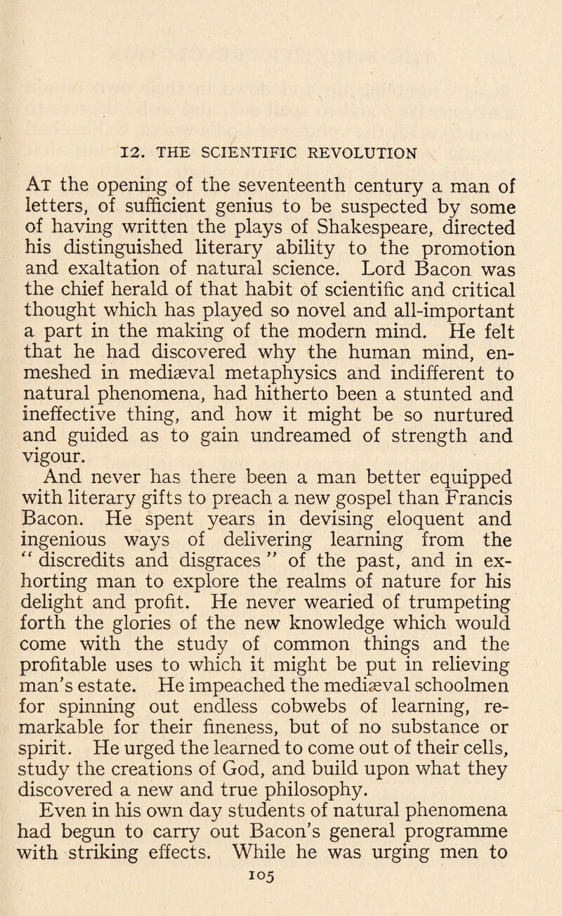 At the opening of the seventeenth century a man of letters, of sufficient genius to be suspected by some of having written the plays of Shakespeare, directed his distinguished literary ability to the promotion and exaltation of natural science. Lord Bacon was the chief herald of that habit of scientific and critical thought which has played so novel and all-important a part in the making of the modern mind. He felt that he had discovered why the human mind, en¬ meshed in mediaeval metaphysics and indifferent to natural phenomena, had hitherto been a stunted and ineffective thing, and how it might be so nurtured and guided as to gain undreamed of strength and vigour. And never has there been a man better equipped with literary gifts to preach a new gospel than Francis Bacon. He spent years in devising eloquent and ingenious ways of delivering learning from the “ discredits and disgraces ” of the past, and in ex¬ horting man to explore the realms of nature for his delight and profit. He never wearied of trumpeting forth the glories of the new knowledge which would come with the study of common things and the profitable uses to which it might be put in relieving man’s estate. He impeached the medieval schoolmen for spinning out endless cobwebs of learning, re¬ markable for their fineness, but of no substance or spirit. He urged the learned to come out of their cells, study the creations of God, and build upon what they discovered a new and true philosophy. Even in his own day students of natural phenomena had begun to carry out Bacon’s general programme with striking effects. While he was urging men to