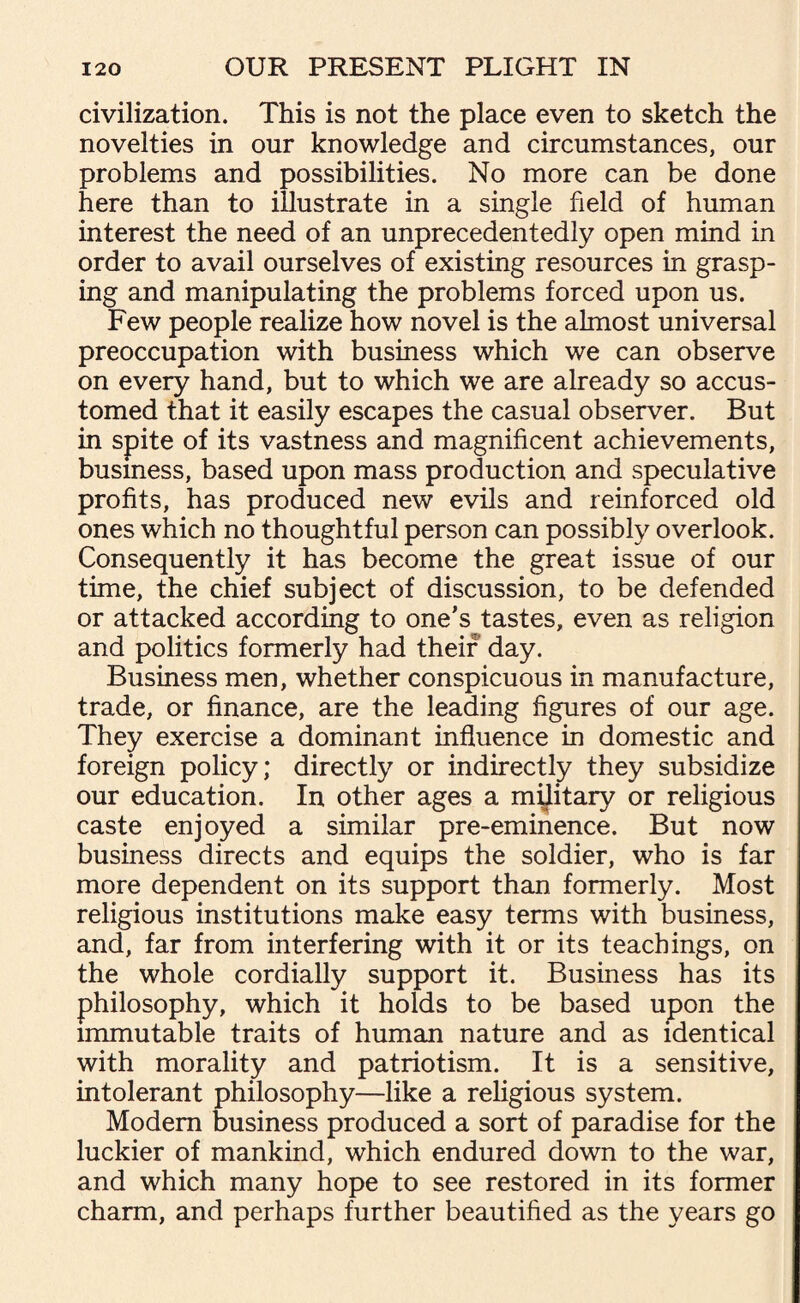 civilization. This is not the place even to sketch the novelties in our knowledge and circumstances, our problems and possibilities. No more can be done here than to illustrate in a single field of human interest the need of an unprecedentedly open mind in order to avail ourselves of existing resources in grasp¬ ing and manipulating the problems forced upon us. Few people realize how novel is the almost universal preoccupation with business which we can observe on every hand, but to which we are already so accus¬ tomed that it easily escapes the casual observer. But in spite of its vastness and magnificent achievements, busmess, based upon mass production and speculative profits, has produced new evils and reinforced old ones which no thoughtful person can possibly overlook. Consequently it has become the great issue of our time, the chief subject of discussion, to be defended or attacked according to one’s tastes, even as religion and politics formerly had their day. Business men, whether conspicuous in manufacture, trade, or finance, are the leading figures of our age. They exercise a dominant influence in domestic and foreign policy; directly or indirectly they subsidize our education. In other ages a unitary or religious caste enjoyed a similar pre-eminence. But now busmess directs and equips the soldier, who is far more dependent on its support than formerly. Most religious institutions make easy terms with business, and, far from interfering with it or its teachings, on the whole cordially support it. Business has its philosophy, which it holds to be based upon the immutable traits of human nature and as identical with morality and patriotism. It is a sensitive, intolerant philosophy—like a religious system. Modem business produced a sort of paradise for the luckier of mankind, which endured down to the war, and which many hope to see restored in its former charm, and perhaps further beautified as the years go
