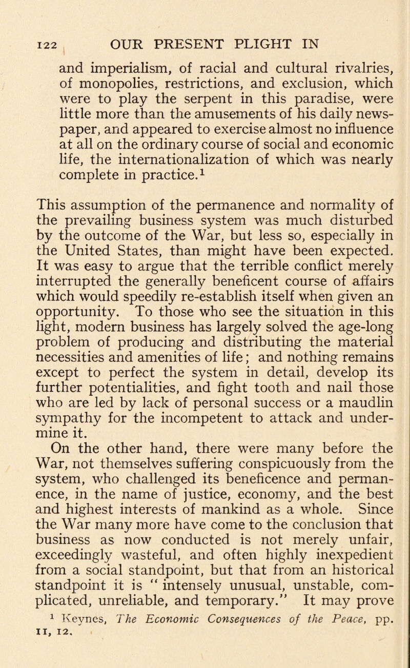 and imperialism, of racial and cultural rivalries, of monopolies, restrictions, and exclusion, which were to play the serpent in this paradise, were little more than the amusements of his daily news¬ paper, and appeared to exercise almost no influence at all on the ordinary course of social and economic life, the internationalization of which was nearly complete in practice.1 This assumption of the permanence and normality of the prevailing business system was much disturbed by the outcome of the War, but less so, especially in the United States, than might have been expected. It was easy to argue that the terrible conflict merely interrupted the generally beneficent course of affairs which would speedily re-establish itself when given an opportunity. To those who see the situation in this light, modem business has largely solved the age-long problem of producing and distributing the material necessities and amenities of life; and nothing remains except to perfect the system in detail, develop its further potentialities, and fight tooth and nail those who are led by lack of personal success or a maudlin sympathy for the incompetent to attack and under¬ mine it. On the other hand, there were many before the War, not themselves suffering conspicuously from the system, who challenged its beneficence and perman¬ ence, in the name of justice, economy, and the best and highest interests of mankind as a whole. Since the War many more have come to the conclusion that business as now conducted is not merely unfair, exceedingly wasteful, and often highly inexpedient from a social standpoint, but that from an historical standpoint it is “ intensely unusual, unstable, com¬ plicated, unreliable, and temporary.” It may prove 1 Keynes, The Economic Consequences of the Peace, pp. II, 12.