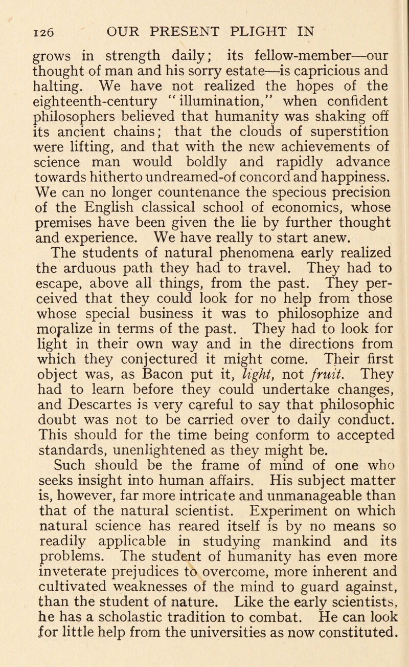 grows in strength daily; its fellow-member—our thought of man and his sorry estate—is capricious and halting. We have not realized the hopes of the eighteenth-century  illumination/* when confident philosophers believed that humanity was shaking off its ancient chains; that the clouds of superstition were lifting, and that with the new achievements of science man would boldly and rapidly advance towards hitherto undreamed-of concord and happiness. We can no longer countenance the specious precision of the English classical school of economics, whose premises have been given the lie by further thought and experience. We have really to start anew. The students of natural phenomena early realized the arduous path they had to travel. They had to escape, above all things, from the past. They per¬ ceived that they could look for no help from those whose special business it was to philosophize and moralize in terms of the past. They had to look for light in their own way and in the directions from which they conjectured it might come. Their first object was, as Bacon put it, light, not fruit. They had to learn before they could undertake changes, and Descartes is very careful to say that philosophic doubt was not to be carried over to daily conduct. This should for the time being conform to accepted standards, unenlightened as they might be. Such should be the frame of mind of one who seeks insight into human affairs. His subject matter is, however, far more intricate and unmanageable than that of the natural scientist. Experiment on which natural science has reared itself is by no means so readily applicable in studying mankind and its problems. The student of humanity has even more inveterate prejudices to overcome, more inherent and cultivated weaknesses of the mind to guard against, than the student of nature. Like the early scientists, he has a scholastic tradition to combat. He can look for little help from the universities as now constituted.