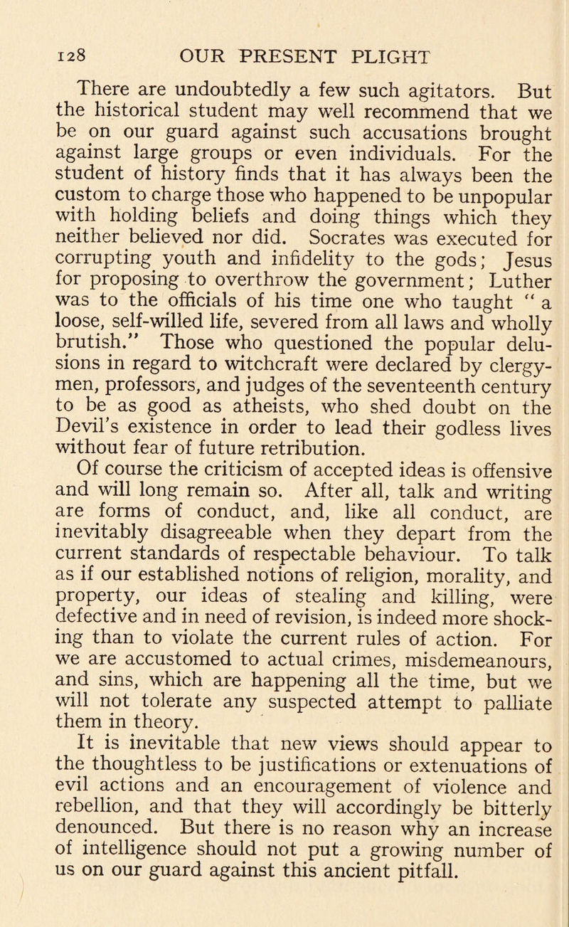 There are undoubtedly a few such agitators. But the historical student may well recommend that we be on our guard against such accusations brought against large groups or even individuals. For the student of history finds that it has always been the custom to charge those who happened to be unpopular with holding beliefs and doing things which they neither believed nor did. Socrates was executed for corrupting, youth and infidelity to the gods; Jesus for proposing to overthrow the government; Luther was to the officials of his time one who taught  a loose, self-willed life, severed from all laws and wholly brutish.” Those who questioned the popular delu¬ sions in regard to witchcraft were declared by clergy¬ men, professors, and judges of the seventeenth century to be as good as atheists, who shed doubt on the Devil's existence in order to lead their godless lives without fear of future retribution. Of course the criticism of accepted ideas is offensive and will long remain so. After all, talk and writing are forms of conduct, and, like all conduct, are inevitably disagreeable when they depart from the current standards of respectable behaviour. To talk as if our established notions of religion, morality, and property, our ideas of stealing and killing, were defective and in need of revision, is indeed more shock¬ ing than to violate the current rules of action. For we are accustomed to actual crimes, misdemeanours, and sins, which are happening all the time, but we will not tolerate any suspected attempt to palliate them in theory. It is inevitable that new views should appear to the thoughtless to be justifications or extenuations of evil actions and an encouragement of violence and rebellion, and that they will accordingly be bitterly denounced. But there is no reason why an increase of intelligence should not put a growing number of us on our guard against this ancient pitfall.