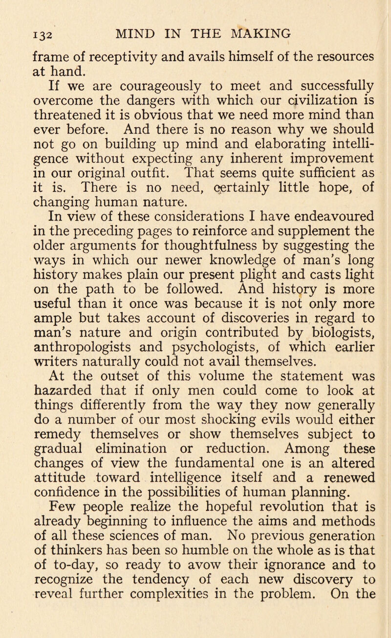 frame of receptivity and avails himself of the resources at hand. If we are courageously to meet and successfully overcome the dangers with which our civilization is threatened it is obvious that we need more mind than ever before. And there is no reason why we should not go on building up mind and elaborating intelli¬ gence without expecting any inherent improvement in our original outfit. That seems quite sufficient as it is. There is no need, certainly little hope, of changing human nature. In view of these considerations I have endeavoured in the preceding pages to reinforce and supplement the older arguments for thoughtfulness by suggesting the ways in which our newer knowledge of man’s long history makes plain our present plight and casts light on the path to be followed. And history is more useful than it once was because it is not only more ample but takes account of discoveries in regard to man’s nature and origin contributed by biologists, anthropologists and psychologists, of which earlier writers naturally could not avail themselves. At the outset of this volume the statement was hazarded that if only men could come to look at things differently from the way they now generally do a number of our most shocking evils would either remedy themselves or show themselves subject to gradual elimination or reduction. Among these changes of view the fundamental one is an altered attitude toward intelligence itself and a renewed confidence in the possibilities of human planning. Few people realize the hopeful revolution that is already beginning to influence the aims and methods of all these sciences of man. No previous generation of thinkers has been so humble on the whole as is that of to-day, so ready to avow their ignorance and to recognize the tendency of each new discovery to reveal further complexities in the problem. On the