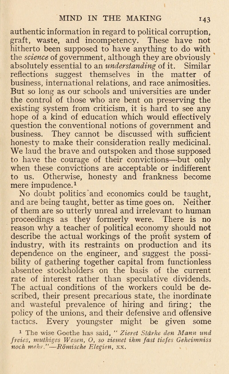 M3 authentic information in regard to political corruption, graft, waste, and incompetency. These have not hitherto been supposed to have anything to do with the science of government, although they are obviously absolutely essential to an understanding of it. Similar reflections suggest themselves in the matter of business, international relations, and race animosities. But so long as our schools and universities are under the control of those who are bent on preserving the existing system from criticism, it is hard to see any hope of a kind of education which would effectively question the conventional notions of government and business. They cannot be discussed with sufficient honesty to make their consideration really medicinal. We laud the brave and outspoken and those supposed to have the courage of their convictions—but only when these convictions are acceptable or indifferent to us. Otherwise, honesty and frankness become mere impudence.1 No doubt politics and economics could be taught, and are being taught, better as time goes on. Neither of them are so utterly unreal and irrelevant to human proceedings as they formerly were. There is no reason why a teacher of political economy should not describe the actual workings of the profit system of industry, with its restraints on production and its dependence on the engineer, and suggest the possi¬ bility of gathering together capital from functionless absentee stockholders on the basis of the current rate of interest rather than speculative dividends. The actual conditions of the workers could be de¬ scribed, their present precarious state, the inordinate and wasteful prevalence of hiring and bring; the policy of the unions, and their defensive and offensive tactics. Every 3'oungster might be given some 1 The wise Goethe has said, “ Zieret Starke den Mann und freies, muthiges Wesen, 0, so ziemet ihm fast tiefes Geheimniss nock mehr.”—Romische Elegien, xx.