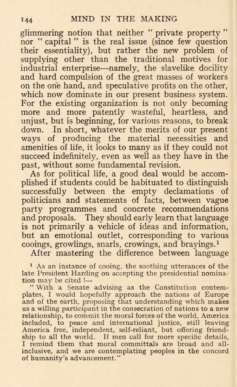 glimmering notion that neither “ private property ” nor “ capital ” is the real issue (since few question their essentiality), but rather the new problem of supplying other than the traditional motives for industrial enterprise—namely, the slavelike docility and hard compulsion of the great masses of workers on the one hand, and speculative profits on the other, which now dominate in our present business system. For the existing organization is not only becoming more and more patently wasteful, heartless, and unjust, but is beginning, for various reasons, to break down. In short, whatever the merits of our present ways of producing the material necessities and amenities of life, it looks to many as if they could not succeed indefinitely, even as well as they have in the past, without some fundamental revision. As for political life, a good deal would be accom¬ plished if students could be habituated to distinguish successfully between the empty declamations of politicians and statements of facts, between vague party programmes and concrete recommendations and proposals. They should early learn that language is not primarily a vehicle of ideas and information, but an emotional outlet, corresponding to various cooings, growlings, snarls, crowings, and brayings.1 After mastering the difference between language 1 As an instance of cooing, the soothing utterances of the late President Harding on accepting the presidential nomina¬ tion may be cited !— “ With a Senate advising as the Constitution contem¬ plates, I would hopefully approach the nations of Europe and of the earth, proposing that understanding which makes us a willing participant in the consecration of nations to a new relationship, to commit the moral forces of the world, America included, to peace and international justice, still leaving America free, independent, self-reliant, but offering friend¬ ship to all the world. If men call for more specific details, I remind them that moral committals are broad and all- inclusive, and we are contemplating peoples in the concord of humanity's advancement.”