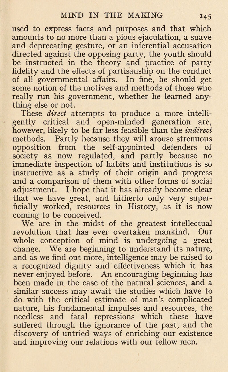 used to express facts and purposes and that which amounts to no more than a pious ejaculation, a suave and deprecating gesture, or an inferential accusation directed against the opposing party, the youth should be instructed in the theory and practice of party fidelity and the effects of partisanship on the conduct of all governmental affairs. In fine, he should get some notion of the motives and methods of those who really run his government, whether he learned any¬ thing else or not. These direct attempts to produce a more intelli¬ gently critical and open-minded generation are, however, likely to be far less feasible than the indirect methods. Partly because they will arouse strenuous opposition from the self-appointed defenders of society as now regulated, and partly because no immediate inspection of habits and institutions is so instructive as a study of their origin and progress and a comparison of them with other forms of social adjustment. I hope that it has already become clear that we have great, and hitherto only very super¬ ficially worked, resources in History, as it is now coming to be conceived. We are in the midst of the greatest intellectual revolution that has ever overtaken mankind. Our whole conception of mind is undergoing a great change. We are beginning to understand its nature, and as we find out more, intelligence may be raised to a recognized dignity and effectiveness which it has never enjoyed before. An encouraging beginning has been made in the case of the natural sciences, and a similar success may await the studies which have to do with the critical estimate of man’s complicated nature, his fundamental impulses and resources, the needless and fatal repressions which these have suffered through the ignorance of the past, and the discovery of untried ways of enriching our existence and improving our relations with our fellow men.