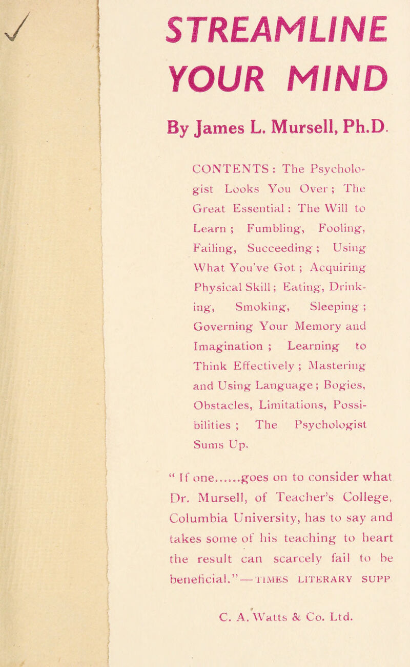 STREAMLINE YOUR MIND By James L. Mursell, Ph.D. CONTENTS : The Psycholo¬ gist Looks You Over; The Great Essential : The Will to Learn ; Fumbling, Fooling, Failing, Succeeding; Using What You’ve Got ; Acquiring Physical Skill; Eating, Drink¬ ing, Smoking', Sleeping ; Governing Your Memory and Imagination ; Learning to Think Effectively ; Mastering and Using Language ; Bogies, Obstacles, Limitations, Possi¬ bilities ; The Psychologist Sums Up. “ If one..goes on to consider what Dr. Mursell, of Teacher’s College, Columbia University, has to say and takes some of his teaching to heart the result can scarcely lail to be beneficial.” — times literary supp C. A. Watts & Co. Ltd.