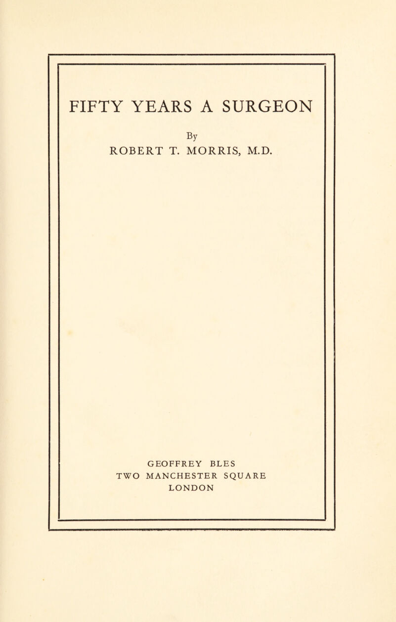 FIFTY YEARS A SURGEON By ROBERT T. MORRIS, M.D. GEOFFREY BLES TWO MANCHESTER SQUARE LONDON