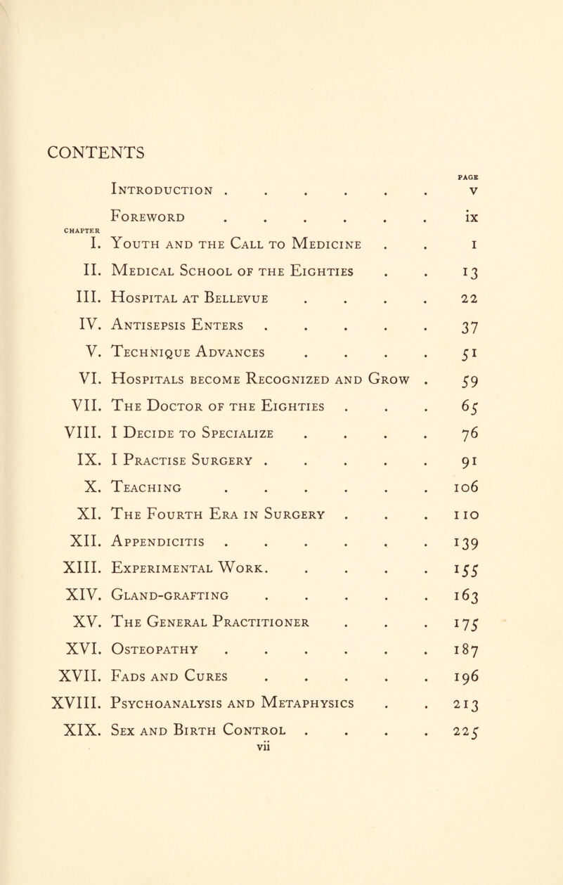 CONTENTS PAGE Introduction ...... v Foreword ...... ix CHAPTER I. Youth and the Call to Medicine . . i II. Medical School of the Eighties . . 13 III. Hospital at Bellevue .... 22 IV. Antisepsis Enters ..... 37 V. Technique Advances . . . . 51 VI. Hospitals become Recognized and Grow . 59 VII. The Doctor of the Eighties 65 VIII. I Decide to Specialize .... 76 IX. I Practise Surgery . . . . . 91 X. Teaching ...... 106 XI. The Fourth Era in Surgery . . .110 XII. Appendicitis . . . . , .139 XIII. Experimental Work. .... 155 XIV. Gland-grafting 163 XV. The General Practitioner . . .175 XVI. Osteopathy . . . . . .187 XVII. Fads and Cures . . . . .196 XVIII. Psychoanalysis and Metaphysics . . 213 XIX. Sex and Birth Control .... 225