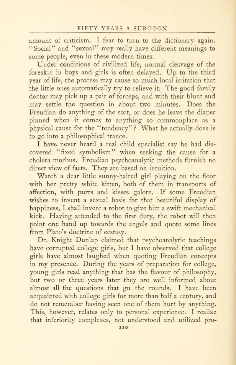 amount of criticism. I fear to turn to the dictionary again. “Social” and “sexual” may really have different meanings to some people, even in these modern times. Under conditions of civilized life, normal cleavage of the foreskin in boys and girls is often delayed. Up to the third year of life, the process may cause so much local irritation that the little ones automatically try to relieve it. The good family doctor may pick up a pair of forceps, and with their blunt end may settle the question in about two minutes. Does the Freudian do anything of the sort, or does he leave the diaper pinned when it comes to anything so commonplace as a physical cause for the “tendency”? What he actually does is to go into a philosophical trance. I have never heard a real child specialist say he had dis¬ covered “fixed symbolism” when seeking the cause for a cholera morbus. Freudian psychoanalytic methods furnish no direct view of facts. They are based on intuition. Watch a dear little sunny-haired girl playing on the floor with her pretty white kitten, both of them in transports of affection, with purrs and kisses galore. If some Freudian wishes to invent a sexual basis for that beautiful display of happiness, I shall invent a robot to give him a swift mechanical kick. Having attended to the first duty, the robot will then point one hand up towards the angels and quote some lines from Plato’s doctrine of ecstasy. Dr. Knight Dunlap claimed that psychoanalytic teachings have corrupted college girls, but I have observed that college girls have almost laughed when quoting Freudian concepts in my presence. During the years of preparation for college, young girls read anything that has the flavour of philosophy, but two or three years later they are well informed about almost all the questions that go the rounds. I have been acquainted with college girls for more than half a century, and do not remember having seen one of them hurt by anything. This, however, relates only to personal experience. I realize that inferiority complexes, not understood and utilized pro-