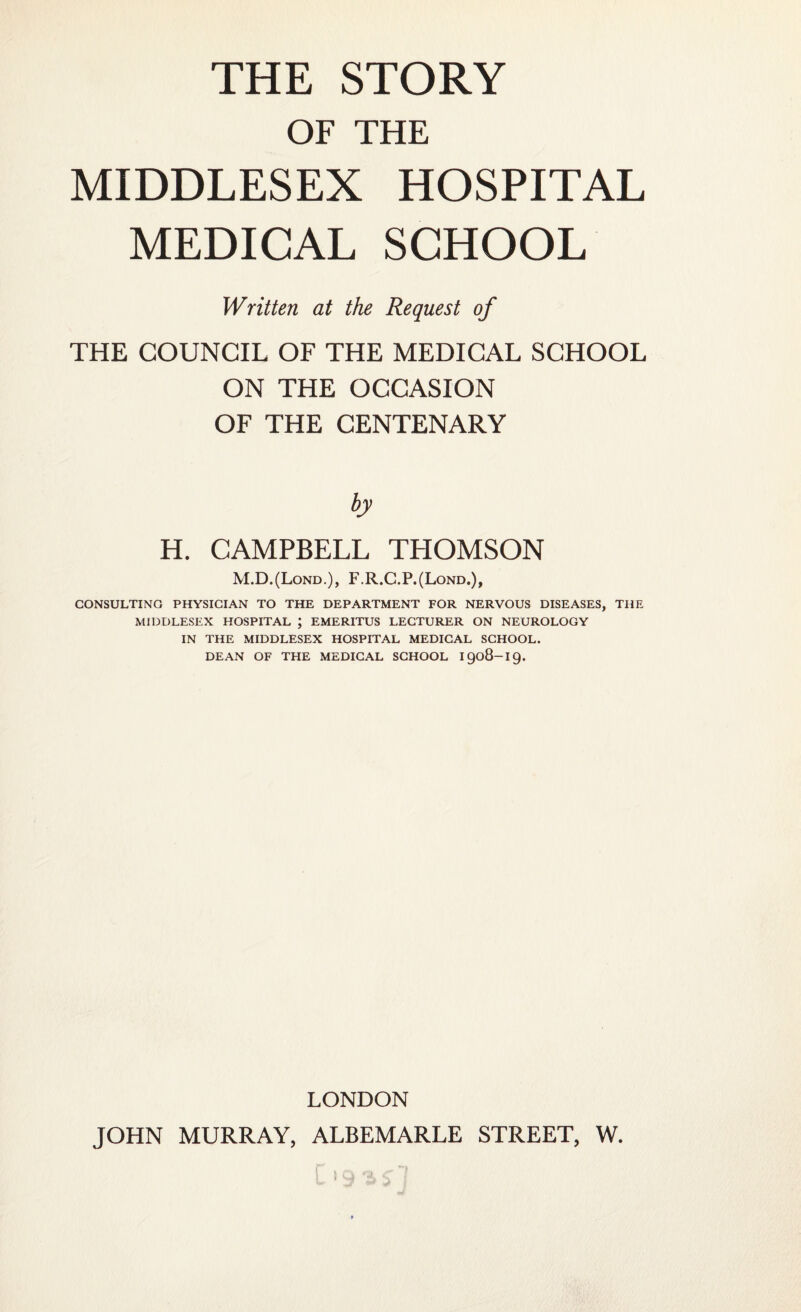 OF THE MIDDLESEX HOSPITAL MEDICAL SCHOOL Written at the Request of THE COUNCIL OF THE MEDICAL SCHOOL ON THE OCCASION OF THE CENTENARY H. CAMPBELL THOMSON M.D.(Lond.), F.R.C.P.(Lond.), CONSULTING PHYSICIAN TO THE DEPARTMENT FOR NERVOUS DISEASES, THE MIDDLESEX HOSPITAL ; EMERITUS LECTURER ON NEUROLOGY IN THE MIDDLESEX HOSPITAL MEDICAL SCHOOL. DEAN OF THE MEDICAL SCHOOL 1908-19. LONDON JOHN MURRAY, ALBEMARLE STREET, W.