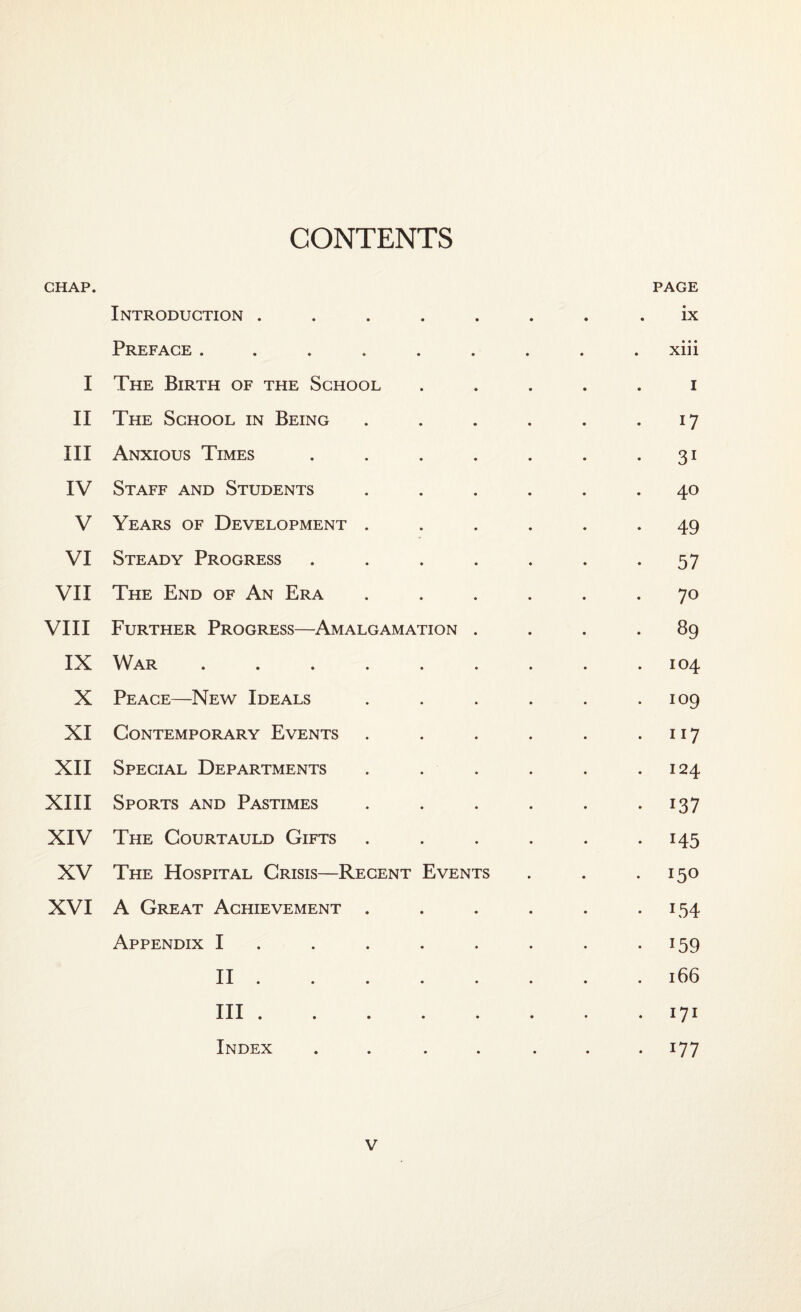 CONTENTS CHAP. PAGE Introduction ........ ix Preface ......... xiii I The Birth of the School ..... i II The School in Being . . . . . .17 III Anxious Times . . . . . . 31 IV Staff and Students ...... 40 V Years of Development ...... 49 VI Steady Progress . . . . . . .57 VII The End of An Era ...... 70 VIII Further Progress—Amalgamation .... 89 IX War ......... 104 X Peace—New Ideals . . . . . .109 XI Contemporary Events . . . . . 117 XII Special Departments . . . . . .124 XIII Sports and Pastimes . . . . . 137 XIV The Courtauld Gifts . . . . . 145 XV The Hospital Crisis—Recent Events . . .150 XVI A Great Achievement . . . . . 154 Appendix I . . . . . . .159 II .166 III .171 Index . . . . ... 177