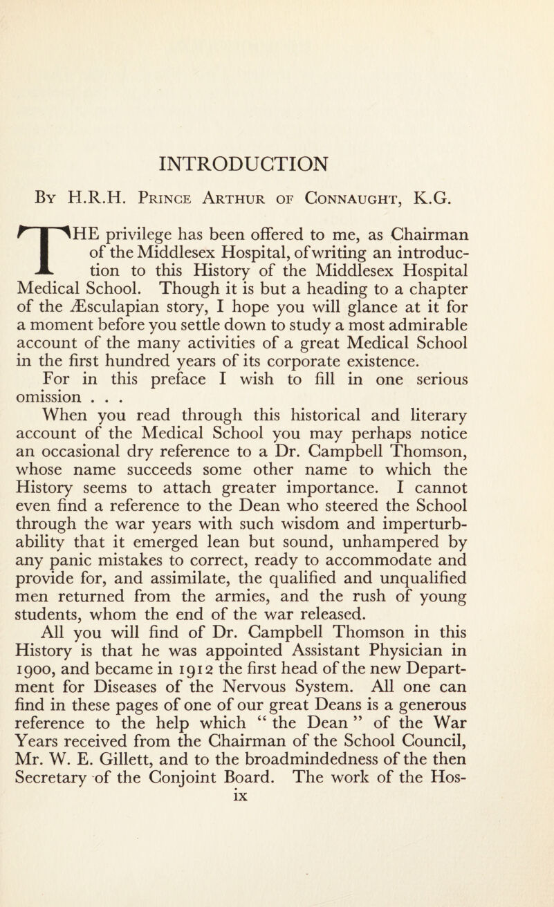 INTRODUCTION By H.R.H. Prince Arthur of Connaught, K.G. THE privilege has been offered to me, as Chairman of the Middlesex Hospital, of writing an introduc¬ tion to this History of the Middlesex Hospital Medical School. Though it is but a heading to a chapter of the iEsculapian story, I hope you will glance at it for a moment before you settle down to study a most admirable account of the many activities of a great Medical School in the first hundred years of its corporate existence. For in this preface I wish to fill in one serious omission . . . When you read through this historical and literary account of the Medical School you may perhaps notice an occasional dry reference to a Dr. Campbell Thomson, whose name succeeds some other name to which the History seems to attach greater importance. I cannot even find a reference to the Dean who steered the School through the war years with such wisdom and imperturb¬ ability that it emerged lean but sound, unhampered by any panic mistakes to correct, ready to accommodate and provide for, and assimilate, the qualified and unqualified men returned from the armies, and the rush of young students, whom the end of the war released. All you will find of Dr. Campbell Thomson in this History is that he was appointed Assistant Physician in 1900, and became in 1912 the first head of the new Depart¬ ment for Diseases of the Nervous System. All one can find in these pages of one of our great Deans is a generous reference to the help which “ the Dean ” of the War Years received from the Chairman of the School Council, Mr. W. E. Gillett, and to the broadmindedness of the then Secretary of the Conjoint Board. The work of the Hos-