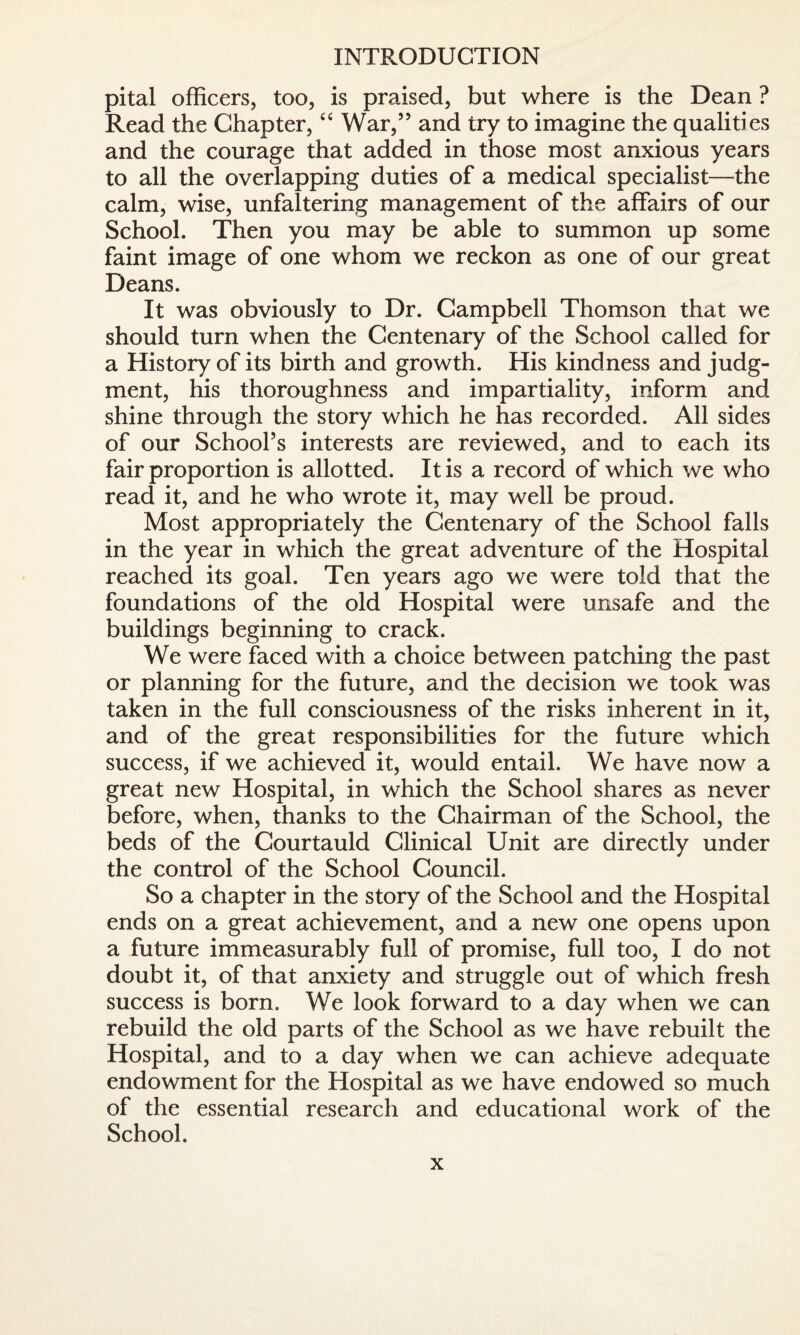 pital officers, too, is praised, but where is the Dean ? Read the Chapter, “ War,” and try to imagine the qualities and the courage that added in those most anxious years to all the overlapping duties of a medical specialist—the calm, wise, unfaltering management of the affairs of our School. Then you may be able to summon up some faint image of one whom we reckon as one of our great Deans. It was obviously to Dr. Campbell Thomson that we should turn when the Centenary of the School called for a History of its birth and growth. His kindness and judg¬ ment, his thoroughness and impartiality, inform and shine through the story which he has recorded. All sides of our School’s interests are reviewed, and to each its fair proportion is allotted. It is a record of which we who read it, and he who wrote it, may well be proud. Most appropriately the Centenary of the School falls in the year in which the great adventure of the Hospital reached its goal. Ten years ago we were told that the foundations of the old Hospital were unsafe and the buildings beginning to crack. We were faced with a choice between patching the past or planning for the future, and the decision we took was taken in the full consciousness of the risks inherent in it, and of the great responsibilities for the future which success, if we achieved it, would entail. We have now a great new Hospital, in which the School shares as never before, when, thanks to the Chairman of the School, the beds of the Courtauld Clinical Unit are directly under the control of the School Council. So a chapter in the story of the School and the Hospital ends on a great achievement, and a new one opens upon a future immeasurably full of promise, full too, I do not doubt it, of that anxiety and struggle out of which fresh success is born. We look forward to a day when we can rebuild the old parts of the School as we have rebuilt the Hospital, and to a day when we can achieve adequate endowment for the Hospital as we have endowed so much of the essential research and educational work of the School.